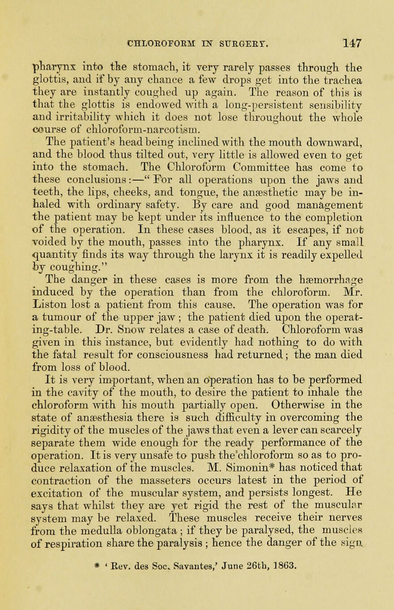 pharynx into the stomach, it very rarely passes through the glottis, aud if by any chance a few drops get into the trachea they are instantly coughed up again. The reason of this is that the glottis is endowed with a long-persistent sensihility and irritabiUty which it does not lose throughout the whole course of chloroform-narcotism. The patient's head being inclined with the mouth downward, and the blood thus tilted out, very little is allowed even to get into the stomach. The Chloroform Committee has come to these conclusions:—For all operations upon the jaws and teeth, the lips, cheeks, and tongue, the ansesthetic may be in- haled with ordinary safety. By care and good management the patient may be kept under its influence to the completion of the operation. In these cases blood, as it escapes, if not voided by the mouth, passes into the pharynx. If any small quantity finds its way through the larynx it is readily expelled by coughing. The danger in these cases is more from the haemorrhage induced by the operation than from the chloroform. Mr. Listen lost a patient from this cause. The operation was for a tumour of the upper jaw ; the patient died upon the operat- ing-table. Dr. Snow relates a case of death. Chloroform was given in this instance, but evidently had nothing to do with the fatal result for consciousness had returned ; the man died from loss of blood. It is very important, when an operation has to be performed in the cavity of the mouth, to desire the patient to inhale the chloroform mth his mouth partially open. Otherwise in the state of aTiapsthesia there is such difficulty in overcoming the rigidity of the muscles of the jaws that even a lever can scarcely separate them wide enough for the ready performance of the operation. It is very unsafe to push the'chloroform so as to ijro- duce relaxation of the muscles. M. Simonin* has noticed that contraction of the masseters occurs latest in the period of excitation of the muscular system, and persists longest. He says that whilst they are yet rigid the rest of the musculiir system may be relaxed. These muscles receive their nerves from the medulla oblongata ; if they be paralysed, the muscles of respiration share the paralysis ; hence the danger of the sign * ' Rev. des Soc. Savantes,' June 26tli, 1863.