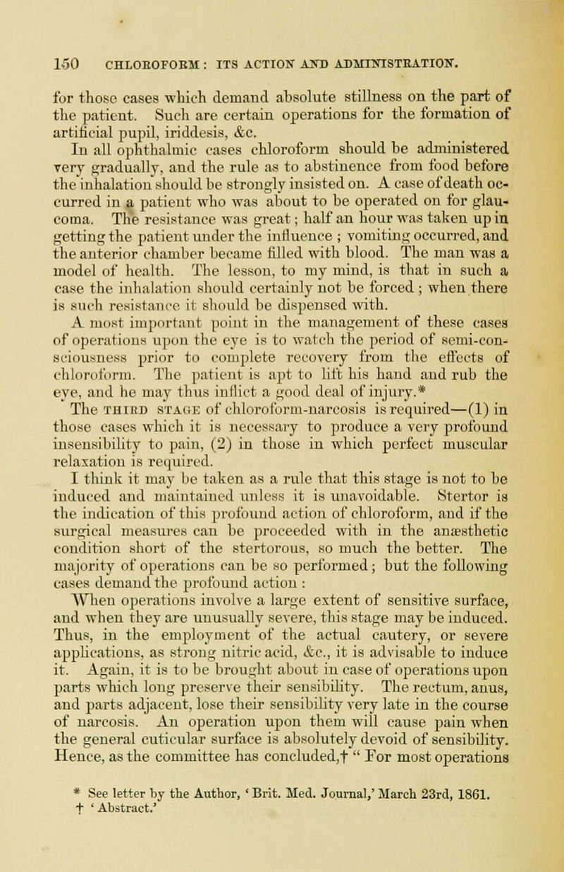 for those cases wLioh demaud absolute stillness on the part of the patient. Such are certain operations for the formation of artiiicial pupil, iriddesis, &c. In all ophthalmic cases chloroform should be administered very orradually. and the rule as to abstinence from food before the inhalation should be strongly insisted on. A case of death oc- curred in a patient who was about to be operated on for glau- coma. The resistance was great; half an hour was taken up in getting the patient under the influence ; vomiting occurred, and the anterior chamber became filled with blood. The man was a model of health. The lesson, to my mind, is that in such a case the inhalation should certainly not be forced; when there is such resistance it should be dispensed with. A mo.><t important point in the management of these cases of operations upon the eye is to watch the period of semi-con- sciousness prior to complete recovery from the effects of chloroform. The patient is apt to lift his hand and rub the eye, and he may thus inflict a good deal of injury.* The THIRD STAGE of cliloroform-narcosis is required—(1) in those cases which it is necessary to produce a very profound insensibility to pain, (2) in those in which perfect muscular relaxation is required. I think it may be taken as a rule that thi.s stage is not to be induced and maintained inilcss it is unavoidable. Stertor is the indication of this profound action of chloroform, and if the surgical measures can be jiroceeded with in the anesthetic condition short of the stertorous, so much the better. The majority of operations can be so performed; but the following eases demand the profound action : Wlien operations involve a large extent of sensitive surface, and when they are unusually severe, this stage may be induced. Thus, in the employment of the actual cautery, or severe applications, as strong nitric acid, &c., it is advisable to induce it. Again, it is to be brought about in case of operations upon parts which long preserve their sensibility. The rectum, anus, and parts adjacent, lose their sensibility very late in the course of narcosis. An operation upon them will cause pain when the general cuticular surface is absolutely devoid of sensibility. Hence, as the committee has concluded,t  For most ojjerations * See letter by the Author, ' Brit. Med. Journal,' March 23rd, 1861. + * Abstract.'