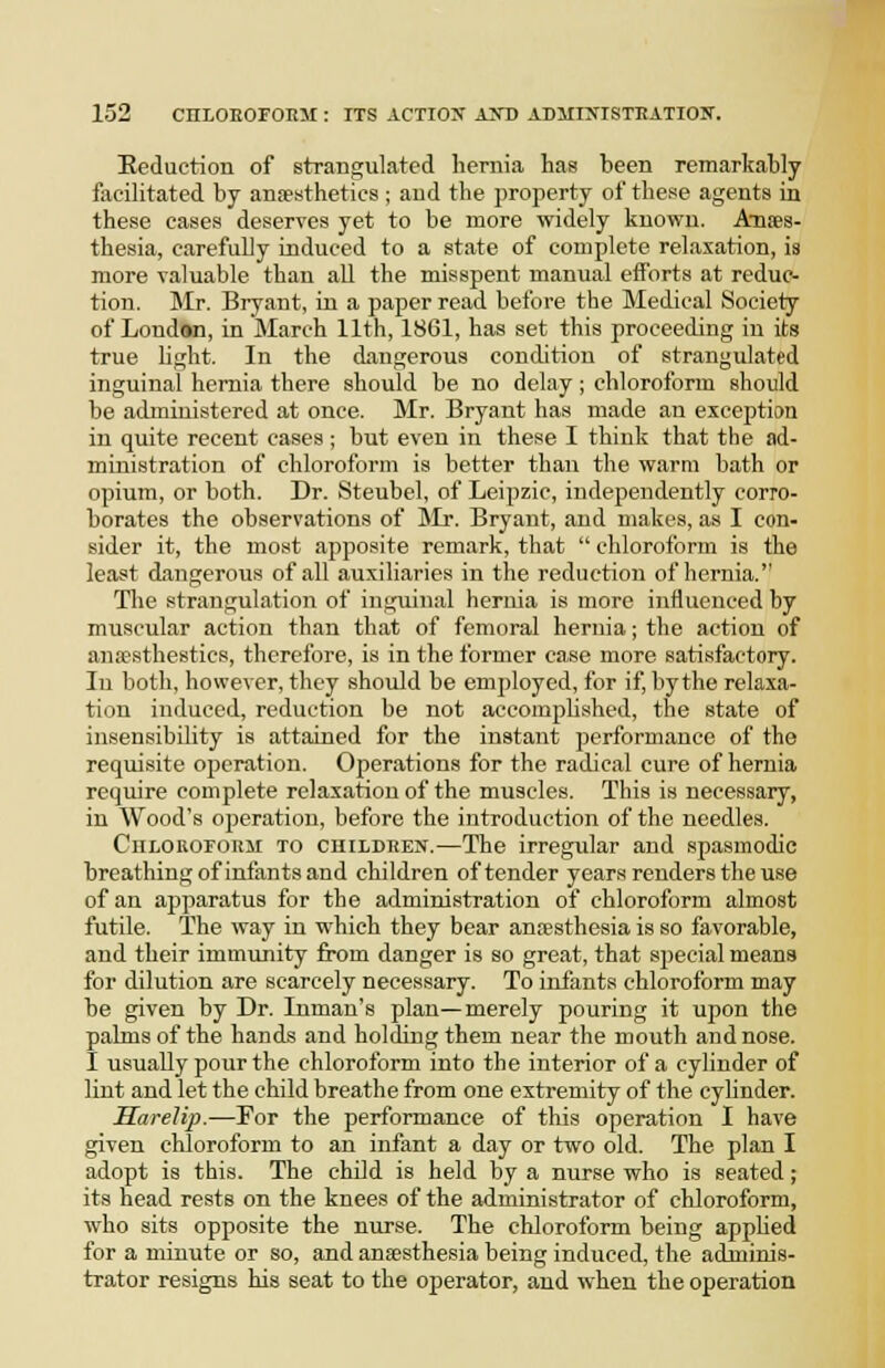 Eeduction of strangulated hernia has been remarkably facilitated by ana?sthetics; and the property of these agents in these cases deserves yet to be more widely known. Anaes- thesia, carefully induced to a state of complete relaxation, is more valuable than all the misspent manual efforts at reduc- tion. Mr. Bryant, in a paper read before the Medical Society of Londan, in March 11th, 18G1, has set this proceeding in its true hght. In the dangerous condition of strangulated inguinal hernia there should be no delay; chloroform should be administered at once. Mr. Bryant has made an exception in quite recent cases; but even in these I think that the ad- ministration of chloroform is better than the warm bath or opium, or both. Dr. Steubel, of Leipzic, independently corro- borates the observations of Mr. Bryant, and makes, as I con- sider it, the most apposite remark, that  chloroform is the least dangerous of all auxiliaries in the reduction of hernia. The strangulation of inguinal hernia is more influenced by muscular action than that of femoral hernia; the action of anassthestics, therefore, is in the former case more satisfactory. In both, however, they should be employed, for if, by the relaxa- tion induced, reduction be not accomphshed, the state of insensibility is attained for the instant performance of the requisite operation. Operations for the radical cure of hernia require complete relaxation of the muscles. This is necessary, in Wood's operation, before the introduction of the needles. CiiiiORoroRM TO CHiLDEEN.—The irregular and spasmodic breathing of infants and children of tender years renders the use of an apparatus for the administration of chloroform almost futile. The way in which they bear anresthesia is so favorable, and their immunity from danger is so great, that special means for dilution are scarcely necessary. To infants chloroform may be given by Dr. Inman's plan—merely pouring it upon the palms of the hands and holding them near the mouth and nose. I usually pour the chloroform into the interior of a cylinder of lint and let the child breathe from one extremity of the cylinder. Harelip.—For the performance of this operation I have given chloroform to an infant a day or two old. The plan I adopt is this. The child is held by a nurse who is seated; its head rests on the knees of the administrator of chloroform, who sits opposite the nurse. The chloroform being apphed for a minute or so, and anaesthesia being induced, the adminis- trator resigns his seat to the operator, and when the operation