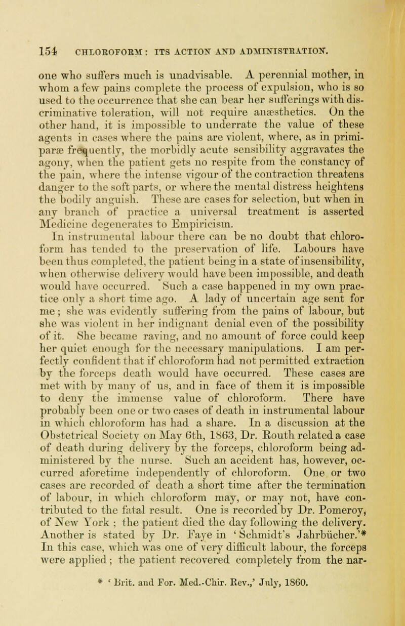 one who suSers mucli is uuad\is.ilile. A perennial mother, in whom a few pains complete the process of expulsion, who is so used to the occurrence that she can bear her siitferings with dis- criminative toleration, will not require an;psthetics. On the other hand, it is impossible to underrate the value of these agents in cases where the pains are violent, where, as in primi- paroe frequently, the morbidly acute sensibility aggravates the agony, when the patient gets no respite from the constancy of the pain, where the intense vigour of the contraction threatens danger to the soft parts, or where the mental distress heightens the bodily anguish. These are cases for selection, but when in any branch of practice a universal treatment is asserted Medicine degenerates to Empiricism. In instrumental labour there can be no doubt that chloro- form has tended to the preservation of life. Labours have been thus completed, the patient being in a state of insensibility, when othei'wise delivery would have been impossible, and death would ]\ave occurred. Such a case happened in my own prac- tice only a short time ago. A lady of uncertain age sent for me; she was evidently suffering from the paius of labour, but she was violent in her indignant denial even of the possibihty of it. She became raving, and no amount of force could keep her quiet enough for the necessary manipulations. I am per- fectly confident that if chloroform had not permitted extraction by the forceps death would have occurred. These cases are met with by many of us, and in face of them it is impossible to deny the immense value of chloroform. There have probably been one or two ca.ses of death in instrumental labour in whicii chloroform has had a share. In a discussion at the Ob.stetrieal Society on May 6th, 1S63, Dr. Routh related a case of death during delivery by the forceps, chloroform being ad- ministered by the nurse. Such an accident has, however, oc- curred aforetime independently of chloroform. One or two cases are recorded of death a short time after the termination of labour, in which chloroform may, or may not, have con- tributed to the fatal result. One is recorded by Dr. Pomeroy, of New York ; the patient died the day following the delivery. Another is stated by Dr. Faj'e in ' Schmidt's Jahrbiicher.'* In this case, which was one of very difiicult labour, the forceps were applied ; the patient recovered comjjletely from the nar-