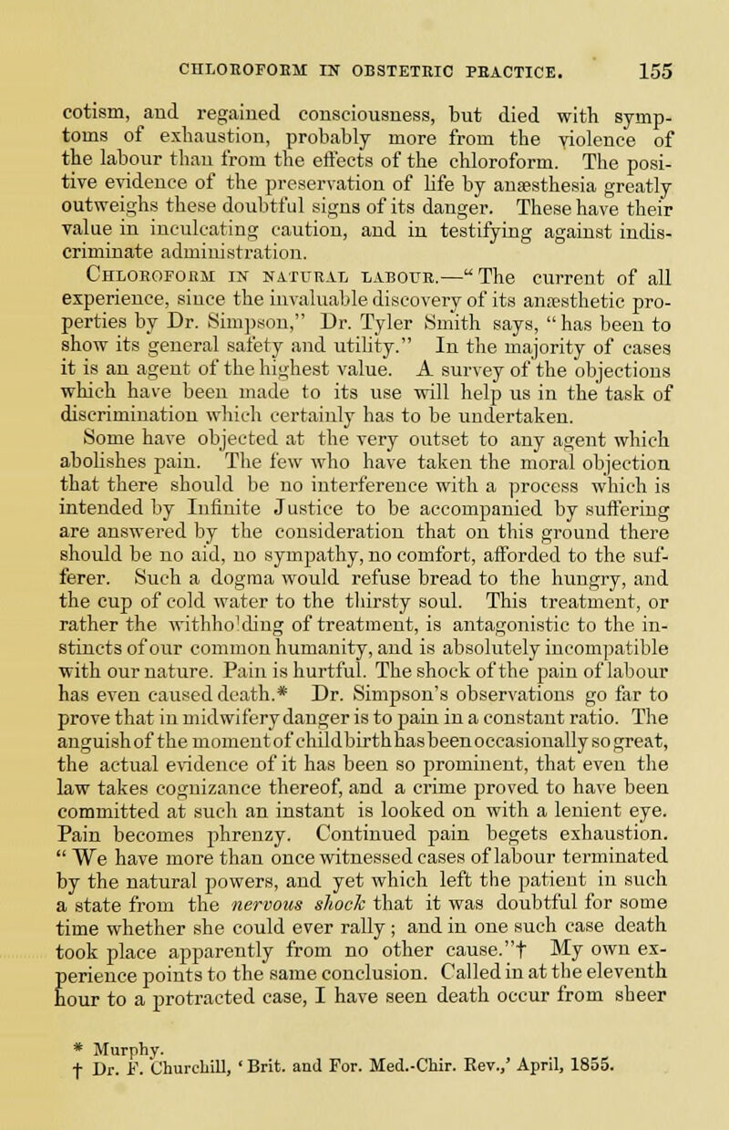 cotism, and regained consciousness, but died with symp- toms of exhaustion, probably more from the violence of the labour than from the eflects of the chloroform. The posi- tive evidence of the preservation of life by anesthesia greatly outweighs these doubtful signs of its danger. These have their value in inculcating caution, and in testifying against indis- criminate administration. CHLOEOFonM IN NATURAL LABOTTR.—The Current of all experience, since the invaluable discovery of its anipsthetic pro- perties by Dr. Simpson, Dr. Tyler Smith says,  has been to show its general safety and utility. In the majority of cases it is an agent of the highest value. A survey of the objections which have been made to its use will help us in the task of discrimination which certainly has to be undertaken. Some have objected at the very outset to any agent which abolishes pain. The few who have taken the moral objection that there should be no interference with a process which is intended by Infinite Ju.stiee to be accompanied by suftering are answered by the consideration that on this ground there should be no aid, no sympathy, no comfort, afforded to the suf- ferer. Such a dogma would refuse bread to the hungry, and the cup of cold water to the thirsty soul. This treatment, or rather the withho'diug of treatment, is antagonistic to the in- stincts of our common humanity, and is absolutely incompatible with our nature. Pain is hurtful. The shock of the pain of labour has even caused death.* Dr. Simpson's observations go far to prove that in midwifery danger is to pain in a constant ratio. The anguLshof the moment of childbirth hasbeenoccasionally so great, the actual e\idence of it has been so prominent, that even the law takes cognizance thereof, and a crime proved to have been committed at such an instant is looked on with a lenient eye. Pain becomes phrenzy. Continued pain begets exhaustion.  We have more than once witnessed cases of labour terminated by the natural powers, and yet which left the patient in such a state from the nervous shock that it was doubtful for some time whether she could ever rally ; and in one such case death took place apparently from no other cause.t My own ex- perience points to the same conclusion. Called in at the eleventh hour to a protracted case, I have seen death occur from sheer * Murphy. t Dr. F. ChurcLill, ' Brit, and For. Med.-Chir. Eev.,' April, 1855.