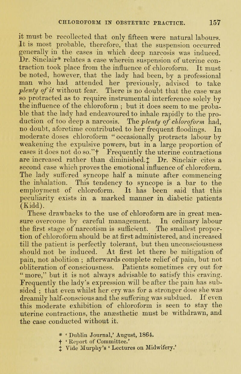 it must be recollected that only fifteen were natural labours. It is most probable, therefore, that the suspension occurred generally in the eases in which deep narcosis was induced. Dr. Sinclair* relate.s a case wherein suspension of uterine con- traction took place from the influence of chloroform. It must be noted, however, that the lady had been, by a professional man who had attended her previously, advised to take plenty of it without fear. There is no doubt that the case was so protracted as to require instrumental interference solely by the influence of the chloroform ; but it does seem to me proba- ble that the lady had endeavoured to inhale rapidly to the pro- duction of too deep a narcosis. Ihe plenty of chloroform had, no doubt, aforetime contributed to her frequent floodiugs. In moderate doses chloroform  occasionally protracts labour by weakening the expulsive powers, but in a large proportion of cases it does not do so.t Frequently the uterine contractions are increased rather than diminished. J Dr. Sinclair cites a second case which jjroves the emotional influence of chloroform. The lady sufiered syncope half a minute after commencing the inhalation. Tliis tendency to syncope is a bar to the employment of chloroform. It has been said that this peculiarity exists in a marked manner in diabetic patients (Kidd). These drawbacks to the use of chloroform are in great mea- sure overcome by careful management. In ordinary labour the first stage of narcotism is sufficient. The smallest propor- tion of chloroform should be at first administered, and increased till the patient is perfectly tolerant, but then unconsciousness should not be induced. At first let there be mitigation of pain, not abolition ; afterwards complete relief of pain, but not obliteration of consciousness. Patients sometimes cry out for  more, but it is not always advisable to satisfy this craving. Frequently tlie lady's expression w\\\ be after thejjain has sub- sided ; that even whilst her cry was for a stronger dose she was dreamily hali'-conscious and the suft'ering was subdued. If even this moderate exhibition of chloroform is seen to stay the uterine contractions, the anaesthetic must be withdrawn, and the case conducted without it. * ' Dublin Journal,' August, 1864. + ' Kepoi-t of Committee.' X Vide Murplij's ' Lectures on Midwifery.'