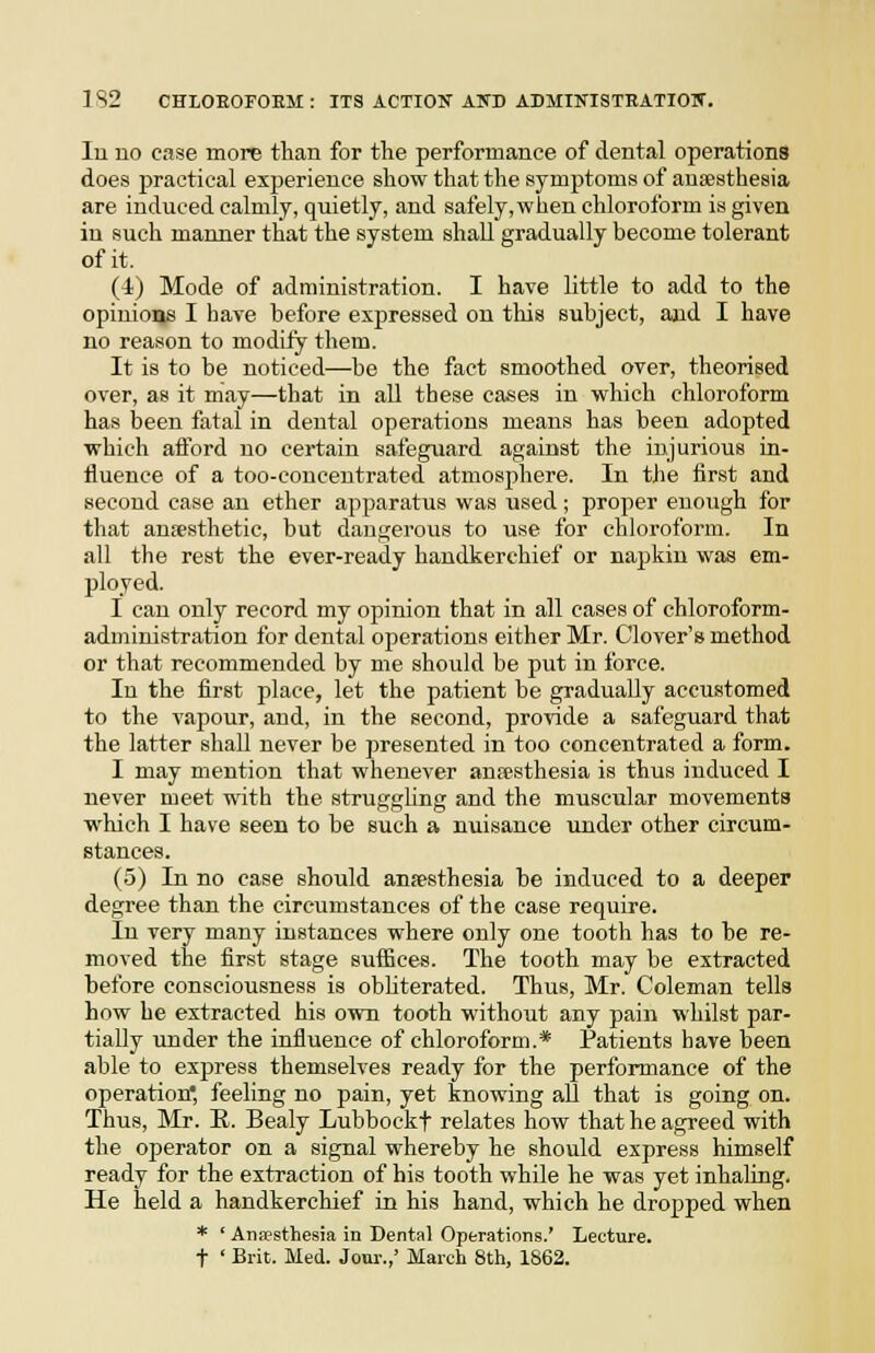 lu uo ease more than for the performance of dental operations does practical experience show that the symptoms of anaesthesia are induced calmly, quietly, and safely, when chloroform is given in such manner that the system shall gradually become tolerant of it. (4) Mode of administration. I have little to add to the opinions I have before expressed on this subject, and I have no reason to modify them. It is to be noticed—be the fact smoothed over, theorised over, as it may—that in all these cases in which chloroform has been fatal in dental operations means has been adopted which afford uo certain safeguard against the injurious in- fluence of a too-concentrated atmosphere. In the first and second case an ether apparatus was used; proper enough for that anjesthetic, but dangerous to use for chloroform. In all the rest the ever-ready handkerchief or napkin was em- ployed. I can only record my opinion that in all cases of chloroform- administration for dental operations either Mr. Clover's method or that recommended by me should be put in force. In the first place, let the patient be gradually accustomed to the vapour, and, in the second, provide a safeguard that the latter shall never be jiresented in too concentrated a form. I may mention that whenever anesthesia is thus induced I never meet with the strugghng and the muscular movements which I have seen to be such a nuisance under other circum- stances. (5) In no case should anjesthesia be induced to a deeper degree than the circumstances of the ease require. In very many instances where only one tooth has to be re- moved the first stage suffices. The tooth may be extracted before consciousness is obhterated. Thus, Mr. Coleman tells how he extracted his own tooth without any pain whilst par- tially under the influence of chloroform.* Patients have been able to express themselves ready for the performance of the operation* feeling no pain, yet knowing all that is going on. Thus, Mr. H. Bealy Lubbockf relates how that he agreed with the operator on a signal whereby he should express himself ready for the extraction of his tooth while he was yet inhaling. He held a handkerchief in his hand, which he dropped when * ' Ansipsthesia in Dental Operations.' Lecture, t ' Brit. Med. Jour.,' March 8th, 1862.