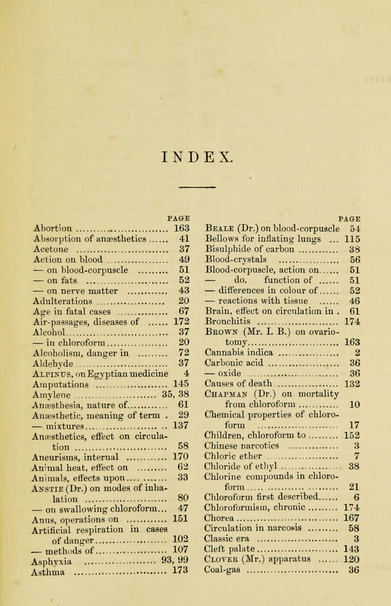 INDEX. PAGE Abortion 163 Absorption of ansesthetics 41 Acetone 37 Action on blood 49 — on blood-corpuscle 51 — on fats 52 — on nerve matter 43 Adulterations 20 Age in fatal cases 67 Air-passages, diseases of 172 Alcohol 37 — in chloroform 20 Alcoholism, danger in 72 Aldehyde 37 Alpinus, on Egyptian medicine 4 Amputations 145 Amylene 35, 38 Anaesthesia, nature of 61 Anaesthetic, meaning of term . 29 — mixtures ,. 137 Anaesthetics, effect on circula- tion 58 Aneurisms, internal 170 Animal heat, effect on 62 Animals, effects upon 33 Anstie (Dr.) on modes of inha- lation 80 — on swallowing chloroform... 47 Anus, operations on 151 Artificial respiration in cases of danger 102 — methods of 107 Asphyxia 93,99 Asthma 173 PAGE Beale (Dr.) on blood-corpuscle 54 Bellows for inflating lungs ... 115 Bisulphide of carbon 33 Blood-crystals 56 Blood-corpuscle, action on 51 — do. function of 51 — differences in colour of 52 — reactions with tissue 46 Brain, effect on circulation in . 61 Bronchitis 174 Bkown (Mr. I. B.) on ovario- tomy 163 Cannabis indica 2 Carbonic acid 36 — oxide 36 Causes of death 132 Chapman (Dr.) on mortality from chloroform 10 Chemical properties of chloro- form 17 Ch ildren, chloroform to 152 Chinese narcotics 3 Chloric ether 7 Chloride of ethyl 38 Chlorine compounds in chloro- form 21 Chloroform first described 6 Chloroformism, chronic 174 Chorea ._ 167 Circulation in narcosis 58 Classic era 3 Cleft palate 143 Clovee (Mr.) apparatus 120 Coal-gas 36