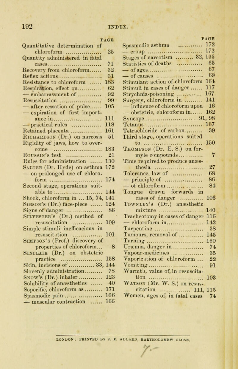 PAGE Quantitative determination of cliloi'otbrm 25 Quantity administered in fatal cases 71 Kecovery from chloroform 32 Reflex actions 31 Resistance to chloroform 183 Respiration, efi'ect on 62 — embarrassment of 92 Resuscitation 99 — after cessation of pulse 105 — expiration of first import- ance in Ill — practical rules 118 Retained placenta 161 Richardson (Dr.) on narcosis 51 Rigidity of jaws, how to over- come 183 RoussiN's test 21 Rules for administration 130 Salter (Dr. Hyde) on asthma 172 — on prolonged use of chloro- form 174 Second stage, operations suit- able to 144 Shock, chloroform in ... 15, 74, 141 Sibson's (Dr.) face-piece 124 Signs of danger 86 SiLVESTEE's (Dr.) method of resuscitation 109 Simple stimuli inefficacious in resusclt;ition 101 Simpsok's (Prof.) discovery of properties of chloroform... 8 SlNCLAiE (Dr.) on obstetric practice 158 Skin, incisions of 33, 144 Slovenly administration 78 Snow's (Dr.) inhaler 123 Solubility of anaesthetics ...... 40 Sojiorific, chloroform as 171 Spasmodic pain 166 — muscular contraction 166 page Spasmodic asthma 172 — croup 1/2 Stages of narcotism 32,135 Statistics of deaths 65 — of ages 67 — of causes 69 Stimulant action of chloroform 164 Stimuli in cases of danger 117 Strychnia-poisoning 167 Surgery, cliloroform in 141 — influence of chlnroform upon 16 — obstetric, chloroform in 162 Syncope 91, 98 Tetanus 167 Tetrachloride of carbon 39 Third stage, operations suited to 150 Thompson (Dr. E. S.) on for- myle compounds 7 Time required to produce anes- thesia 27 Tolerance, law of 68 — principle of 86 — of chloroform 84 Tongue drawn forwards in cases of danger 106 Townley's (Dr.) aneesthetic mixture 140 Tracheotomy in cases of danger 116 — chloroform in 142 Turpentine 38 Tumours, removal of 145 Turning 160 Urremia, danger in 74 Vapour-medicines 35 Vaporization of chloroform ... 22 Vomiting 91 Warmth, value of, in resuscita- tion 103 Watson (Mr. W. S.) on resus- citation 111,115 Womeu, ages of, iu fatal cases 74 LOMjON : PBINTED £Y J. J£. ADLABD, BAETHOLUMtW CLObK. /-