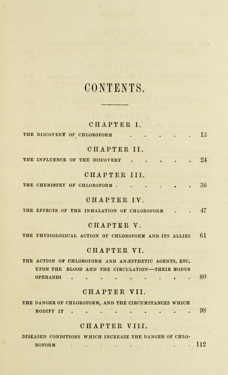 CONTENTS. CHAPTER I. THE DISCOVERY OP CHLOROFORM 13 CHAPTER II. THE INFLUENCE OF THE DISCOVERY ..... 24 CHAPTER III. THE CHEMISTRV OF CHLOROFORM 30 CHAPTER IV. THE EFFECTS OF THE INHALATION OF CHLOROFORM . . 47 CHAPTER V. THE rHYSIOLOOICAL ACTION OF CHLOROFORM AND ITS ALLIES 61 CHAPTER VI. THE ACTION OV CHLOROFORM AND ANAESTHETIC AGENTS, ETC. UPON THE BLOOD AND THE CIRCULATION—THEIR MODUS OPERANDI 80 CHAPTER VII. THE DANGER OF CHLOROFORM, AND THE CIRCUMSTANCES WHICH MODIFY IT 98 CHAPTER VIII. DISEASED CONDITIONS WHICH INCREASE THE DANGER OF CHLO- ROFORM . . 112