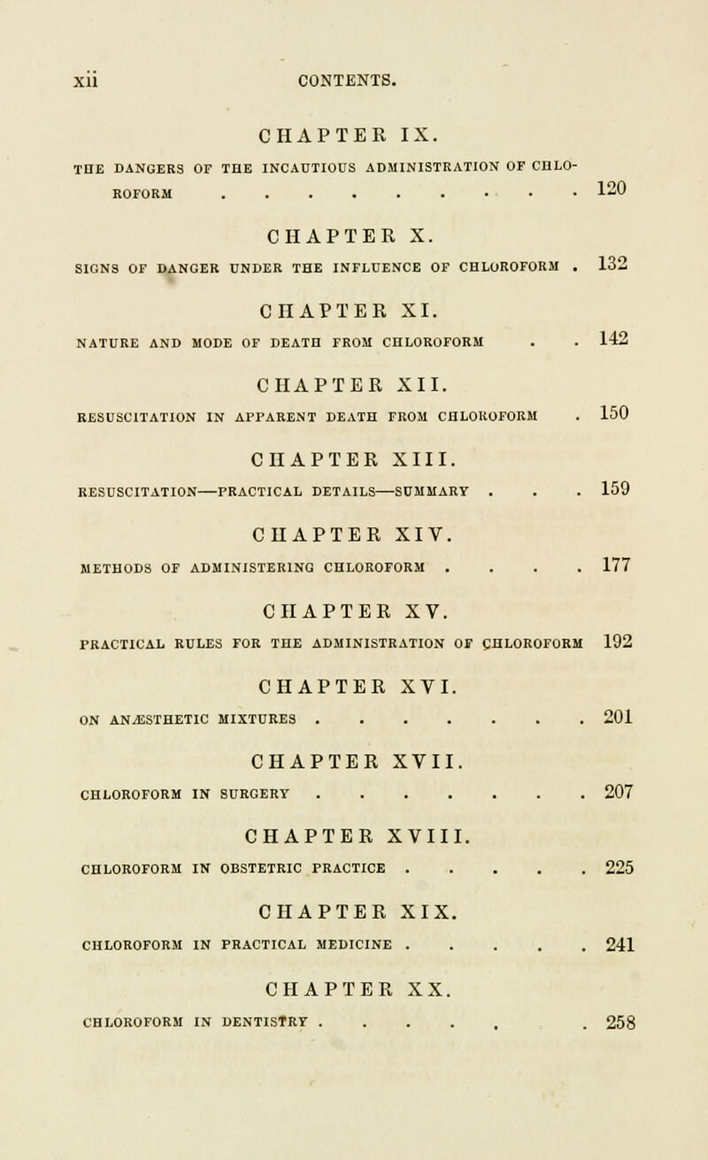CHAPTER IX. TnE DANGERS OF THE INCAUTIOUS ADMINISTRATION OF CHLO- ROFORM 120 CHAPTER X. SIGNS OF DANGER UNDER THE INFLUENCE OF CHLOROFORM . 132 CHAPTER XI. NATURE AND MODE OF DEATH FROM CHLOROFORM 142 CHAPTER XII. RESUSCITATION IN APPARENT DEATH FROM CHLOROFORM . 150 CHAPTER XIII. RESUSCITATION—PRACTICAL DETAILS—SUMMARY . . . 159 CHAPTER XIV. METHODS OF ADMINISTERING CHLOROFORM .... 177 CHAPTER XV. PRACTICAL RULES FOR THE ADMINISTRATION OF CHLOROFORM 192 CHAPTER XVI. ON ANAESTHETIC MIXTURES 201 CHAPTER XVII. CHLOROFORM IN SURGERY 207 CHAPTER XVIII. CHLOROFORM IN OBSTETRIC PRACTICE 225 CHAPTER XIX. CHLOROFORM IN PRACTICAL MEDICINE 241 CHAPTER XX. CHLOROFORM IN DENTISTRY . 258