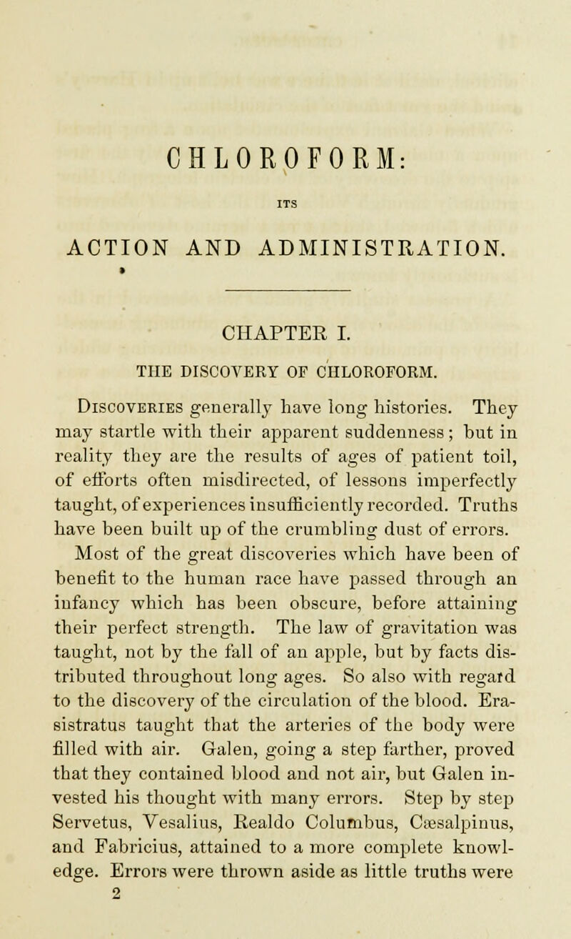 CHLOROFORM ACTION AND ADMINISTRATION. CHAPTER I. THE DISCOVERY OP CHLOROFORM. Discoveries generally have long histories. They may startle with their apparent suddenness ; but in reality they are the results of ages of patient toil, of efforts often misdirected, of lessons imperfectly taught, of experiences insufficiently recorded. Truths have been built up of the crumbling dust of errors. Most of the great discoveries which have been of benefit to the human race have passed through an infancy which has been obscure, before attaining their perfect strength. The law of gravitation was taught, not by the fall of an apple, but by facts dis- tributed throughout long ages. So also with regard to the discovery of the circulation of the blood. Era- sistratus taught that the arteries of the body were filled with air. Galen, going a step farther, proved that they contained blood and not air, but Galen in- vested his thought with many errors. Step by step Servetus, Vesalius, Realdo Columbus, Ctesalpinus, and Fabricius, attained to a more complete knowl- edge. Errors were thrown aside as little truths were