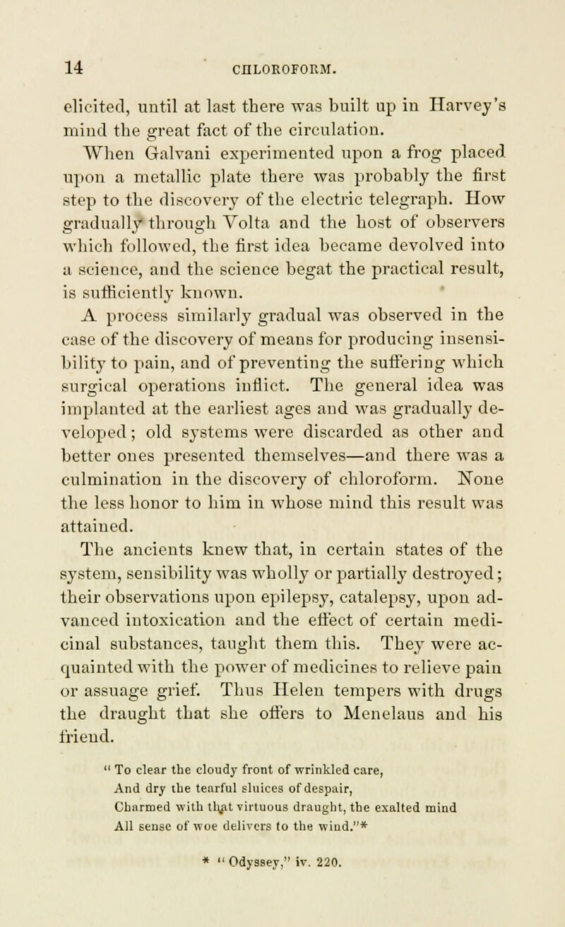 elicited, until at last there was built up in Harvey's mind the great fact of the circulation. When Galvani experimented upon a frog placed upon a metallic plate there was probably the first step to the discovery of the electric telegraph. How gradually through Volta and the host of observers which followed, the first idea became devolved into a science, and the science begat the pi-actical result, is sufficiently known. A process similarly gradual was observed in the case of the discovery of means for producing insensi- bility to pain, and of preventing the suffering which surgical operations inflict. The general idea was implanted at the earliest ages and was gradually de- veloped ; old systems were discarded as other and better ones presented themselves—and there was a culmination in the discovery of chloroform. None the less honor to him in whose mind this result was attained. The ancients knew that, in certain states of the system, sensibility was wholly or partially destroyed; their observations upon epilepsy, catalepsy, upon ad- vanced intoxication and the efi'ect of certain medi- cinal substances, taught them this. They were ac- quainted with the power of medicines to relieve pain or assuage grief. Thus Helen tempers with drugs the draught that she otiers to Menelaus and his friend. To clear the cloudy front of wrinkled care, And dry the tearful sluices of despair, Cbarmed with tl\fit virtuous draught, the exalted mind All sense of woe delivers to the wind.* * Odyssey, iv. 220.