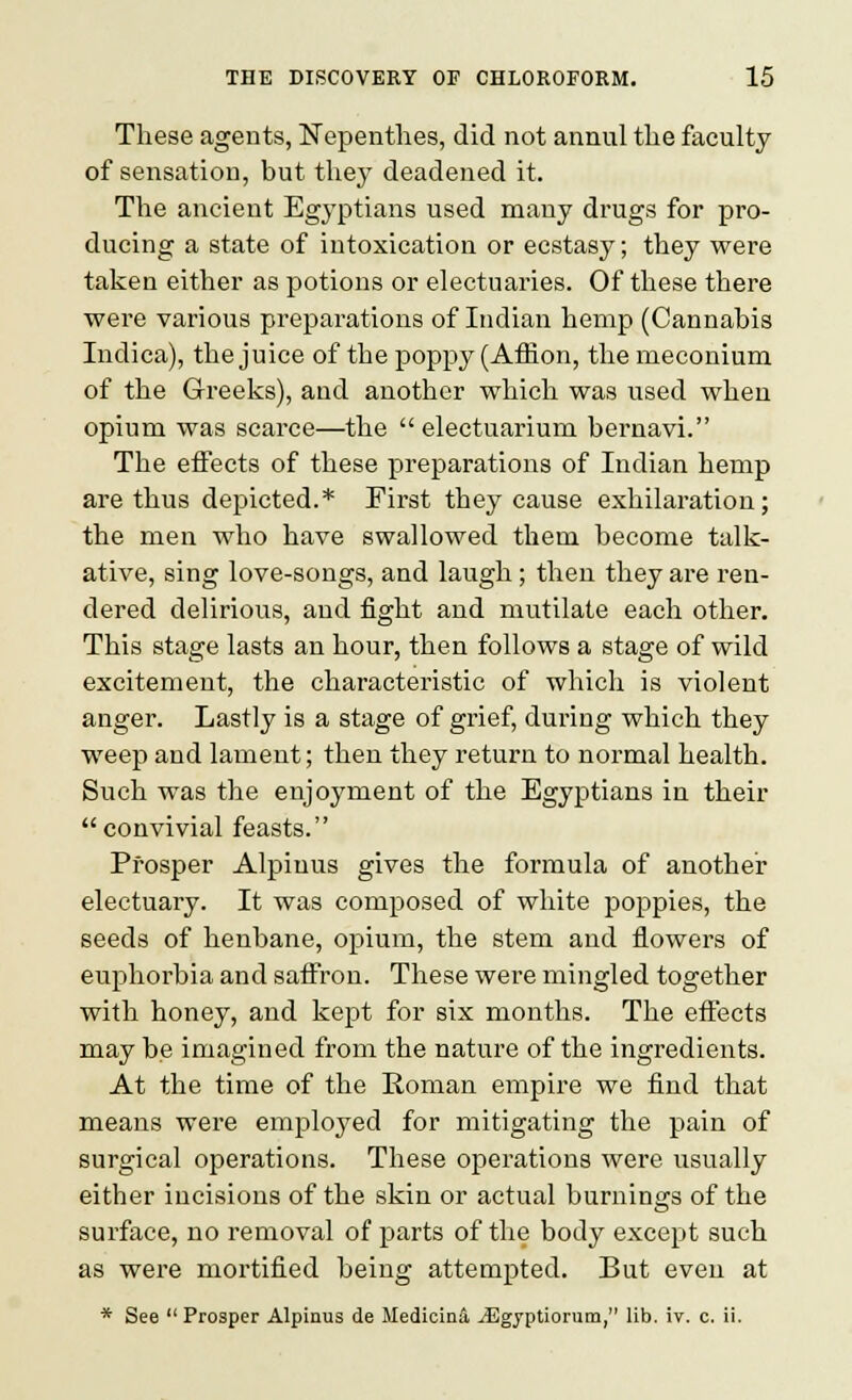 These agents, Nepenthes, did not annul the faculty of sensation, but they deadened it. The ancient Egyptians used many drugs for pro- ducing a state of intoxication or ecstasy; they were taken either as potions or electuaries. Of these there were various preparations of Indian hemp (Cannabis Indica), the juice of the poppy (Affion, the meconium of the Greeks), and another which was used when opium was scarce—the electuarium bernavi. The effects of these preparations of Indian hemp are thus depicted.* First they cause exhilaration; the men who have swallowed them become talk- ative, sing love-songs, and laugh ; then they are ren- dered delirious, and fight and mutilate each other. This stage lasts an hour, then follows a stage of wild excitement, the characteristic of which is violent anger. Lastly is a stage of grief, during which they weep and lament; then they return to normal health. Such was the enjoyment of the Egyptians in their convivial feasts. Prosper Alpinus gives the formula of anothei: electuary. It was composed of white poppies, the seeds of henbane, opium, the stem and flowers of euphorbia and saffron. These were mingled together with honey, and kept for six months. The effects may be imagined from the nature of the ingredients. At the time of the Eoman empire we find that means were employed for mitigating the pain of surgical operations. These operations were usually either incisions of the skin or actual burnings of the surface, no removal of parts of the body except such as were mortified being attempted. But even at * See Prosper Alpinus de Medicinii JEgyptiorum, lib. iv. c. ii.