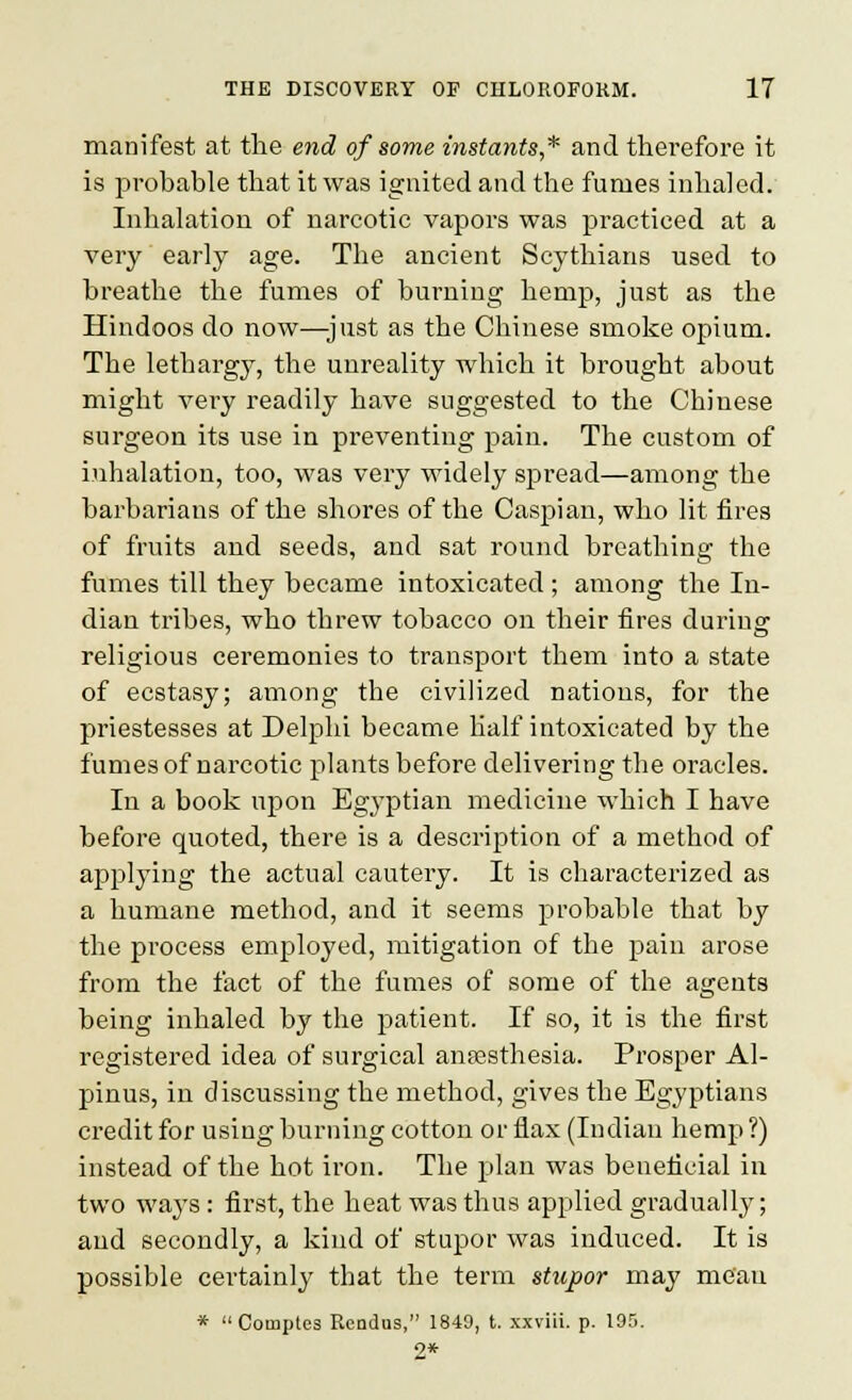 manifest at the end of some instants,* and therefore it is probable that it was ignited and the fumes inhaled. Inhalation of narcotic vapors was practiced at a very early age. The ancient Scythians used to breathe the fumes of burning hemp, just as the Hindoos do now—just as the Chinese smoke opium. The lethargj', the unreality which it brought about might very readily have suggested to the Chinese surgeon its use in preventing pain. The custom of inhalation, too, was very widely spread—among the barbarians of the shores of the Caspian, who lit fires of fruits and seeds, and sat round breathing the fumes till they became intoxicated ; among the In- dian tribes, who threw tobacco on their fires during religious ceremonies to transport them into a state of ecstasy; among the civilized nations, for the priestesses at Delphi became half intoxicated by the fumes of narcotic plants before delivering the oracles. In a book upon Eg^'ptian medicine which I have before quoted, there is a description of a method of applying the actual cautery. It is characterized as a humane method, and it seems probable that by the process employed, mitigation of the pain arose from the fact of the fumes of some of the agents being inhaled by the patient. If so, it is the first registered idea of surgical anaesthesia. Prosper Al- pinus, in discussing the method, gives the Egyptians credit for using burning cotton or flax (Indian hemp ?) instead of the hot iron. The plan was beneficial in two waj's: first, the heat was thus applied gradually; and secondly, a kind of stupor was induced. It is possible certainly that the term stupor may mean * Comples Rendus, 1849, t. xxviii. p. 195. 2*