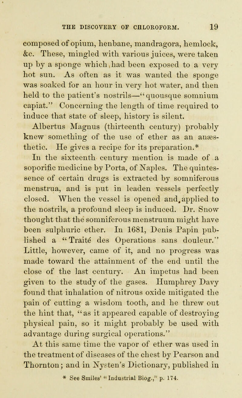 composed of opium, henbane, mandragora, hemlock, &c. These, mingled with various juices, were taken up by a sponge which,had been exposed to a very hot sun. As often as it was wanted the sponge was soaked for an hour in very hot water, and then held to the patient's nostrils—quousque somnium capiat. Concerning the length of time required to induce that state of sleep, history is silent. Albertus Magnus (thirteenth century) probably knew something of the use of ether as an anaes- thetic. He gives a recipe for its preparation.* In the sixteenth century mention is made of a soporific medicine by Porta, of Naples. The quintes- sence of certain drugs is extracted by somniferous menstrua, and is put in leaden vessels perfectly closed. When the vessel is opened and, applied to the nostrils, a profound sleep is induced. Dr. Snow thought that the somniferous menstruum might have been suljjhuric ether. In 1681, Denis Papin pub- lished a Traits des Operations sans douleur. Little, however, came of it, and no progress was made toward the attainment of the end until the close of the last century. An impetus had been given to the study of the gases. Humphrey Davy found that inhalation of nitrous oxide mitigated the pain of cutting a wisdom tooth, and he threw out the hint that, as it appeared capable of destroying physical pain, so it might probably be used with advantage during surgical operations. At this same time the vapor of ether was used in the treatment of diseases of the chest by Pearson and Thornton; and in ISTysten's Dictionary, published in * See Smiles' ladustrial Biog., p. 174.