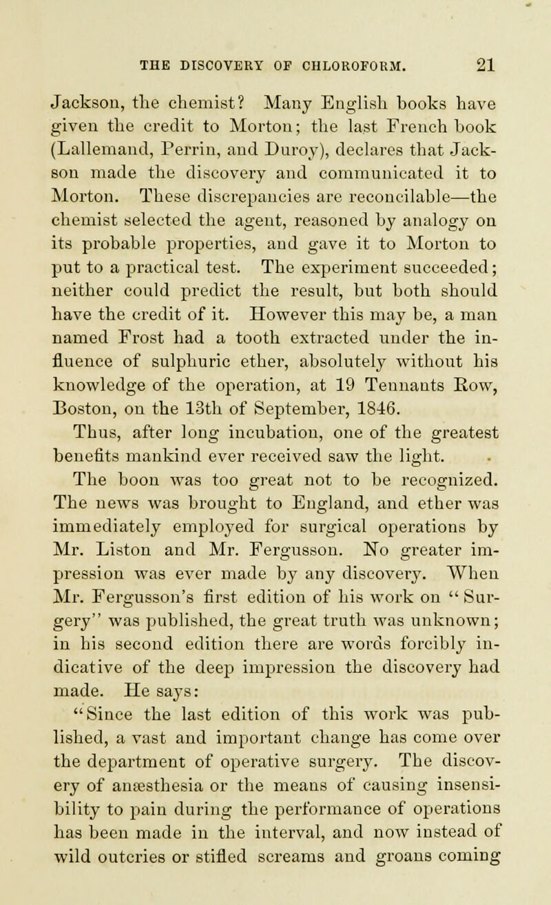 Jackson, the chemist? Many English hooks have given the credit to Morton; the last French book (Lallemand, Perrin, and Duroy), declares that Jack- son made the discovery and communicated it to Morton. These discrepancies are reconcilable—the chemist selected the agent, reasoned by analogy on its probable properties, and gave it to Morton to put to a practical test. The experiment succeeded; neither could predict the result, but both should have the credit of it. However this may be, a man named Frost had a tooth extracted under the in- fluence of sulphuric ether, absolutely without his knowledge of the operation, at 19 Tennants Row, Boston, on the 13th of September, 1846. Thus, after long incubation, one of the greatest benefits mankind ever received saw the light. The boon was too great not to be recognized. The news was brought to England, and ether was immediately employed for surgical operations by Mr. Liston and Mr. Fergusson. No greater im- pression was ever made by any discovery. When Mr. Fergusson's first edition of his work on Sur- gery was published, the great truth was unknown; in his second edition there are words forcibly in- dicative of the deep impression the discovery had made. He says: Since the last edition of this work was pub- lished, a vast and important change has come over the department of operative surgery. The discov- ery of anaesthesia or the means of causing insensi- bility to pain during the performance of operations has been made in the interval, and now instead of wild outcries or stifled screams and groans coming