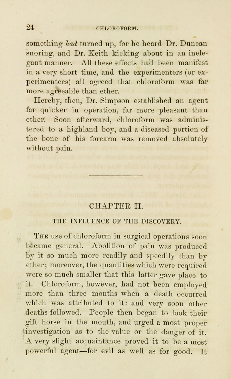 something had turned up, for he heard Dr. Duncan snoring, and Dr. Keith kicking about in an inele- gant manner. All these eftects had been manifest in a vei'y short time, and the experimenters (or ex- perimentees) all agreed that chloroform was far more agreeable than ether. Hereby, then, Dr. Simpson established an agent far quicker in operation, far more pleasant than ethei*. Soon afterward, cliloroform was adminis- tered to a highland boy, and a diseased portion of the bone of his forearm was removed absolutely without pain. CnAPTER II. THE INFLUENCE OF THE DISCOVERY. The use of chloroform in surgical operations soon became general. Abolition of pain was produced by it so much more readily and speedily than by ether; moreover, the quantities which were required were so much smaller that this latter gave place to it. Chloroform, however, had not been employed more than three months when a death occurred which was attributed to it: and very soon other deaths followed. People then began to look their gift horse in the mouth, and urged a most proper 'investigation as to the value or the danger of it. A very slight acquaintance proved it to be a most powerful agent—for evil as well as for good. It