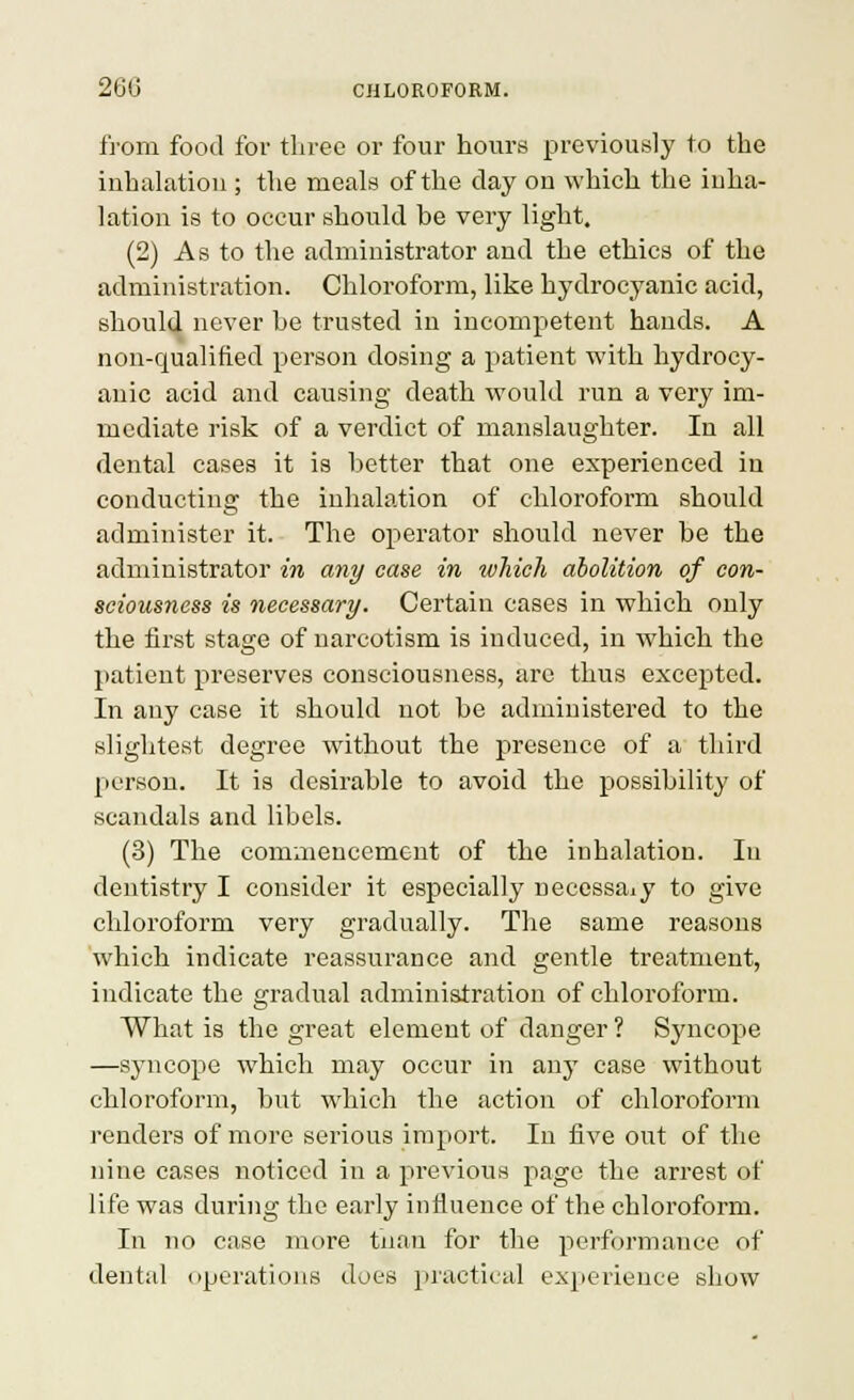 from food for three or four hours previously to the inhalation ; the meals of the day on which the inha- lation is to occur should be very light. (2) As to the administrator and the ethics of the administration. Chloroform, like hydrocyanic acid, should never be trusted in incompetent hands. A non-qualified person dosing a patient with hydrocy- anic acid and causing death would run a very im- mediate risk of a verdict of manslaughter. In all dental cases it is better that one experienced in conducting the inhalation of chloroform should administer it. The operator should never be the administrator in any case in which abolition of con- sciousness is necessary. Certain cases in which only the first stage of narcotism is induced, in which the patient preserves consciousness, are thus excepted. In any case it should not be administered to the slightest degree without the presence of a third person. It is desirable to avoid the possibility of scandals and libels. (3) The commencement of the inhalation. In dentistry I consider it especially necessaiy to give chloroform very gradually. The same reasons which indicate reassurance and gentle treatment, indicate the gradual administration of chloroform. What is the great element of danger ? Syncope —syncope which may occur in any case without chloroform, but which the action of chloroform renders of more serious import. In five out of the nine cases noticed in a pi-evious page the arrest of life was during the early influence of the chloroform. In no case more tnan for the performance of dental dperations does jiractical exjierience show