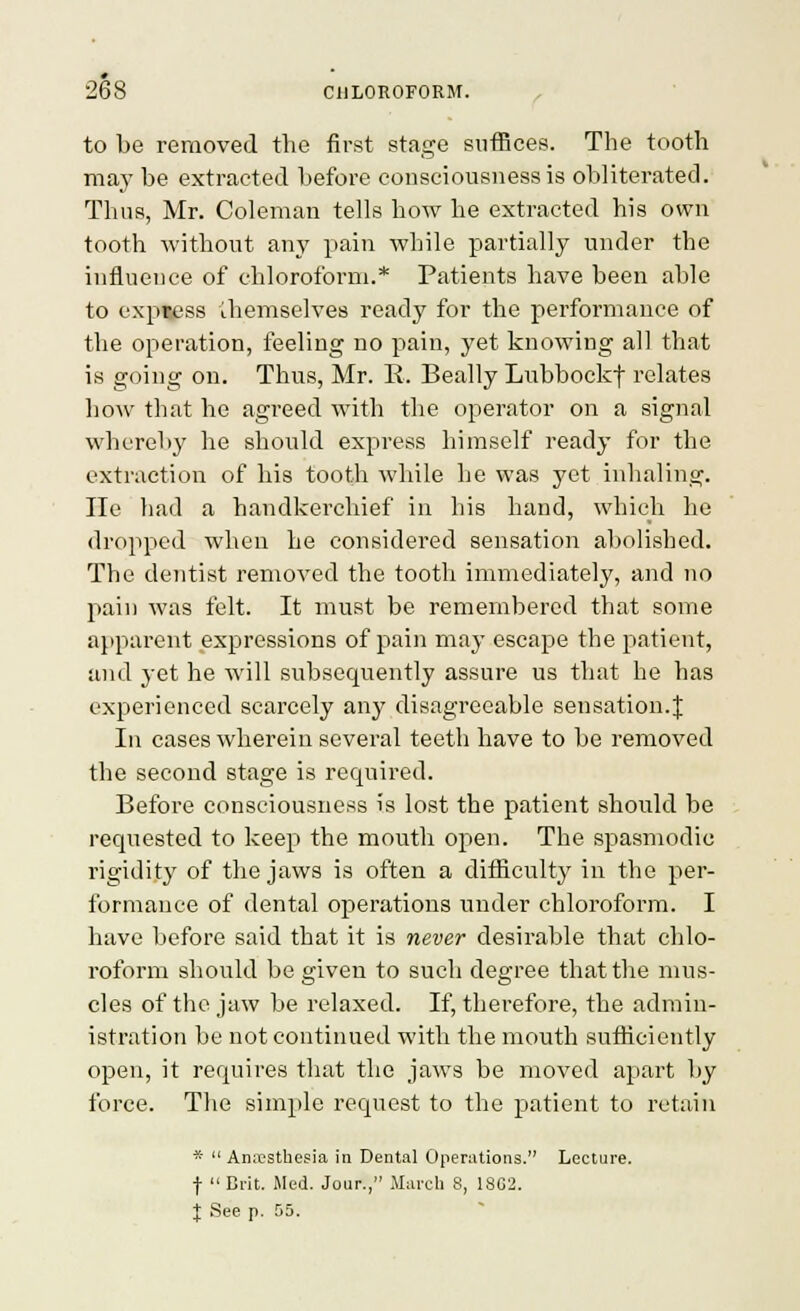 to be reraoved the first stage sutBces. The tooth may be extracted before consciousness is obliterated. Thus, Mr. Coleman tells how he extracted his own tooth without any pain while partially under the influence of chloroform.* Patients have been able to exptess ihemselves ready for the performance of the operation, feeling no pain, yet knowing all that is going on. Thus, Mr. E. Beally Lubboekf relates how that he agreed with the operator on a signal whereby he should express himself ready for the extraction of his tooth while he was yet inhaling. lie had a handkerchief in his hand, which he dropped when he considered sensation abolished. The dentist removed the tooth immediately, and no pain was felt. It must be remembered that some apparent expressions of pain may escape the patient, and yet he will subsequently assure us that he has experienced scarcely any disagreeable sensation.J In cases wherein several teeth have to be removed the second stage is required. Before consciousness is lost the patient should be requested to keep the mouth open. The spasmodic rigidity of the jaws is often a difficult}^ in the per- formance of dental operations under chloroform. I have before said that it is never desirable that chlo- roform should be given to such degree that the mus- cles of the jaw be relaxed. If, therefore, the admin- istration be not continued with the mouth sufhciently open, it requires that the jaws be moved apart by force. The simple request to the patient to retain * AniX'Sthesia in Dental Operations. Lecture, f Brit. Med. Jour., March 8, 1SC2. I See p. 55.