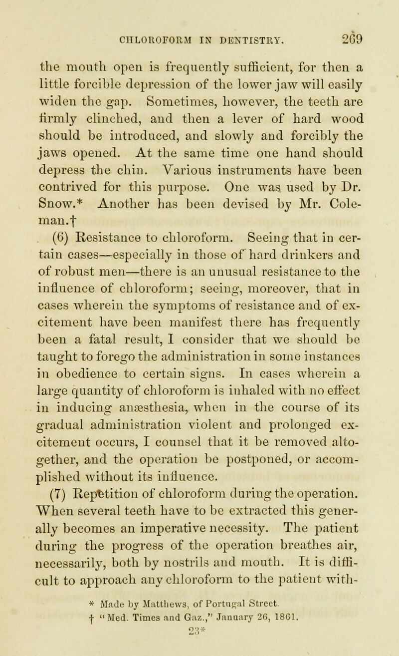 the mouth open is frequently sufficient, for then a little forcible depression of the lower jaw will easily widen the gap. Sometimes, however, the teeth are firmly clinched, and then a lever of hard wood should be introduced, and slowly and forcibly the jaws opened. At the same time one hand should depress the chin. Various instruments have been conti'ived for this purpose. One was used by Dr. Snow.* Another has been devised by Mr. Cole- man, f (6) Resistance to chloroform. Seeing that in cer- tain cases—especially in those of hard drinkers and of robust men—there is an unusual resistance to the influence of chloroform; seeing, moreover, that in cases wherein the symp)toms of resistance and of ex- citement have been manifest there has frequently been a fatal result, I consider that we should be taught to forego the administration in some instances in obedience to certain signs. In cases wherein a large quantity of chloroform is inhaled with no effect in inducing anesthesia, when in the course of its gradual administration violent and prolonged ex- citement occurs, I counsel that it be removed alto- gether, and the operation be postponed, or accom- plished without its influence. (7) Repetition of chloroform during the operation. When several teeth have to be extracted this gener- ally becomes an imperative necessity. The patient during the progress of the operation breathes air, necessarily, both by nostrils and mouth. It is diffi- cult to approach any chloroform to the patient with- * Mnde by Matthews, of Portiical Street, f Med. Times and Gaz., January 26, 18G1. 23*
