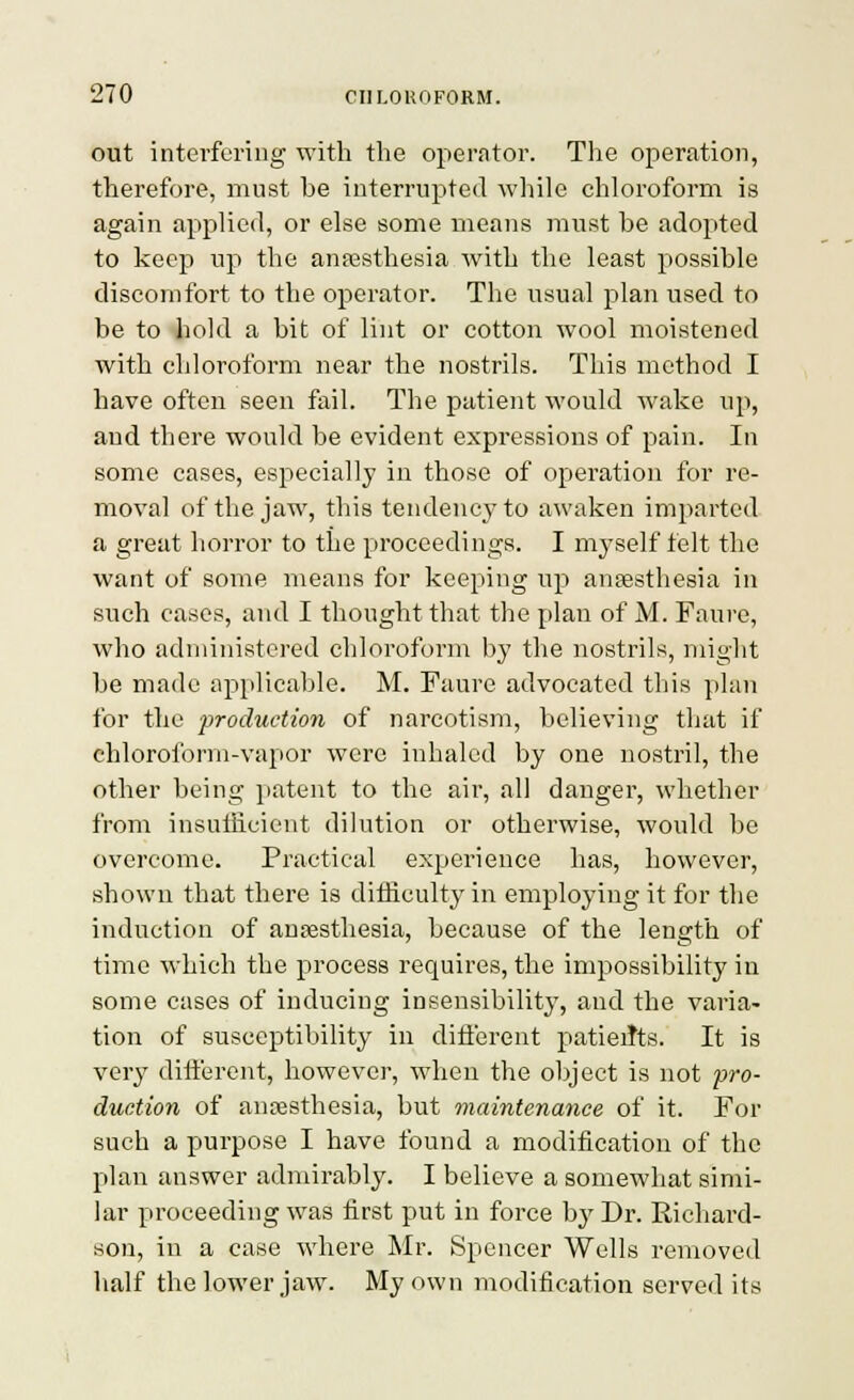out intevfei-ing with the operator. The operation, therefore, must be interrupted while chloroform is again applied, or else some means must he adopted to keep up the anfesthesia with the least possible diseonifort to the operator. The usual plan used to be to hold a bit of lint or cotton wool moistened with chloroform near the nostrils. This method I have often seen fail. The patient would wake up, and there would be evident expressions of pain. In some cases, especially in those of operation for re- moval of the jaw, this tendency to awaken imparted a great horror to the proceedings. I myself felt the want of some means for keeping up ansesthesia in such cases, and I thought that the plan of M. Faure, who administered chloroform by the nostrils, might be made applicable. M. Faure advocated this plan for the production of narcotism, believing that if chloroform-vapor were inhaled by one nostril, the other being patent to the air, all danger, whether from insuliicient dilution or otherwise, would be overcome. Practical experience has, however, shown that there is dithculty in employing it for the induction of aucesthesia, because of the length of time which the process requires, the impossibility in some cases of inducing insensibility, and the varia- tion of susceptibility in different patieiJts. It is very dift'ercnt, however, when the object is not ■pro- duction of anoesthesia, but maintenance of it. For such a purpose I have found a modification of the plan answer admirably. I believe a somewhat simi- lar proceeding was first put in force \>y Dr. Richard- son, in a case where Mr. Spencer Wells removed half the lower jaw. My own modification served its
