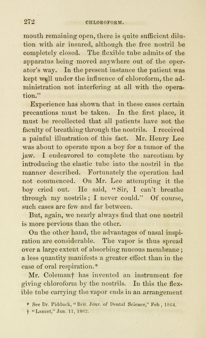 mouth remaining open, there is quite sufficient dilu- tion with air insured, although the free nostril be completely closed. The flexible tube admits of the apparatus being moved anj'where out of the oper- ator's way. In the present instance the patient was kept w^ll under the influence of chloroform, the ad- ministration not interfering at all with the opera- tion. Experience has shown that in these cases certain precautions must be taken. In the first place, it must be recollected that all patients have not the faculty of breathing through the nostrils. I received a painful illustration of this fact. Mr. Henry Lee was about to operate upon a boy for a tumor of the jaw. I endeavored to complete the narcotism by introducing the elastic tube into the nostril in the manner described. Fortunately the operation had not commenced. On Mr. Lee attempting it the boy cried out. He said, Sir, I can't breathe through my nostrils; I never could. Of course, such cases are few and far between. But, again, we nearly always find that one nostril is more pervious than the other. On the other hand, the advantages of nasal inspi- ration are considerable. The vapor is thus spread over a large extent of absorbing mucous membrane ; a less quantity manifests a greater etf'ect than in the case of oral respiration.* Mr. Colemanf has invented an instrument for giving chloroform by the nostrils. In this the flex- ible tube carrying the vapor ends in an arrangement * See Dr. Pidduck, Brit. Jour, of Dental Science, Feb , 1SG4. ■j- Lancet, Jan. 11, ISirj.