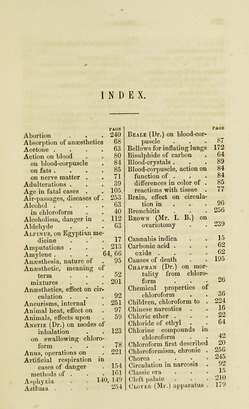 INDEX. Abortion . . . Absorption of anajsthetics Acetone . Action on blood on blood-corpuscle on fats . on nerve matter . Adulterations . Age in fatal cases . Air-passages, diseases of Alcohol . in chloroform Alcoholism, danger in Aldehyde Alpinus, on Egyptian me- dicine Amputations . Amylone . Anajsthesia, nature of Anassthetic, meaning term mixtures Ana3sthetics, eflfect on cir. culation Aneurisms, internal Animal heat, effect on Animals, effects upon Anstie (Dr.) on modes of inhalation on swallowing chloro- form Anus, operations on Artificial respiration cases of danger methods of . AHphjxia Asthma . PAGE 240 68 63 80 84 85 71 39 105 253 03 40 112 03 17 213 64,66 95 of 140, 52 201 92 251 97 59 123 78 221 154 161 140 254 Be ALE (Dr.) on blood-cor- puscle Bellows for inflating lungs Bisulphide of carbon Blood-crystals . Blood-corpuscle, action on function of . differences in color of reactions with tissue Brain, effect on circula- tion in Bronchitis Brown (Mr. I. B.) on ovariotomy Cannabis indica Carbonic acid . oxide . Causes of death CuAPMAN (Dr.) on mor- tality from chloro- form Chemical properties of chloroform Children, chloroform to . Chinese narcotics Chloric ether . Chloride of ethyl . Chlorine compounds in chloroform Chloroform first described Chloroformism, chronic . Chorea . • •_ • Circulation in narcosis . Classic era Cleft palate Clover (Mr.) apparatus . 87 172 64 89 84 84 85 77 96 256 239 15 62 62 195 26 36 224 ie 22 64 42 20 250 245 92 15 210 179