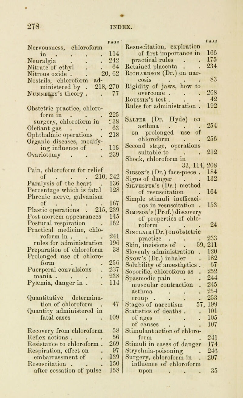 Nervousness, chloroform in . . . .114 Neuralgia . . .242 Nitrate of ethyl . . 04 Nitrous oxide . . 20, 62 Nostrils, chloroform ad- ministered by . 218, 270 Nunneley's theory . . 77 Obstetric practice, chloro- form in . . surgery, chloroform in Olefiant gas Ophthalmic operations Orgauic diseases, modify- ing influence of Ovariotomy Pain, chloroform for relief of . . . 210, Paralysis of the heart Percentage which is fatal Phrenic nerve, galvanism of . _. Plastic operations . 215, Post-mortem appearances Postural respiration Practical medicine, chlo- roform in . rules for administration Preparation of chloroform Prolonged use of chloro- form Puerpei'al convulsions mania .... Py£Bmia, danger in . 225 :.38 63 218 115 239 242 136 128 167 239 145 162 241 190 38 256 237 238 114 Quantitative determina- tion of chloroform . 47 Quantity administered in fatal cases . . 109 Recovery from chloroform 58 Keflex actions ... 50 R(!sistance to chloroform . 209 Respiration, effect on . 97 erab.arrassment of . 139 Resuscitation . . . 150 after cessation of pulse 158 Resuscitation, expiration of first importance in 106 practical rules . . 175 Retained placenta . . 234 Richardson (Dr.) on nar- cosis ... 83 Rigidity of jaws, how to overcome . . . 208 Roussin's test ... 42 Rules for administration . 192 Salter (Dr. Hyde) on asthma . . . 254 on prolonged use of chloroform . . 256 Second stage, operations suitaljle to . . 212 Shook, chloroform in 33, 114, 208 Sibson's (Dr.) face-piece . 184 Signs of danger . . 132 Silvester's (Dr.) method of resuscitation . 104 Simple stimuli inelEc.aoi- ous in resuscitation . 153 Simpson's (Prof.) discovery of properties of chlo- roform ... 24 Sinclair (Dr.) on obstetric practice . . . 233 Skin, incisions of . 59, 211 Slovenly administration . 120 Snow's (Dr.) inhaler . 182 Solubility of anesthetics . 67 Soporific, chloroform as . 252 Spasmodic pain . . 244 muscular contraction . 245 asthma . . . 254 croup .... 253 Stages of narcotism 57, 199 Statistics of deaths . . 101 of ages . . . 105 of causes . . . 107 Stimulant action of chloro- fiirm . . .241 Stimuli in cases of danger 174 Strychnia-poisoning . 246 Surgery, chloroform in . 207 influence of chloroform upon ... 35