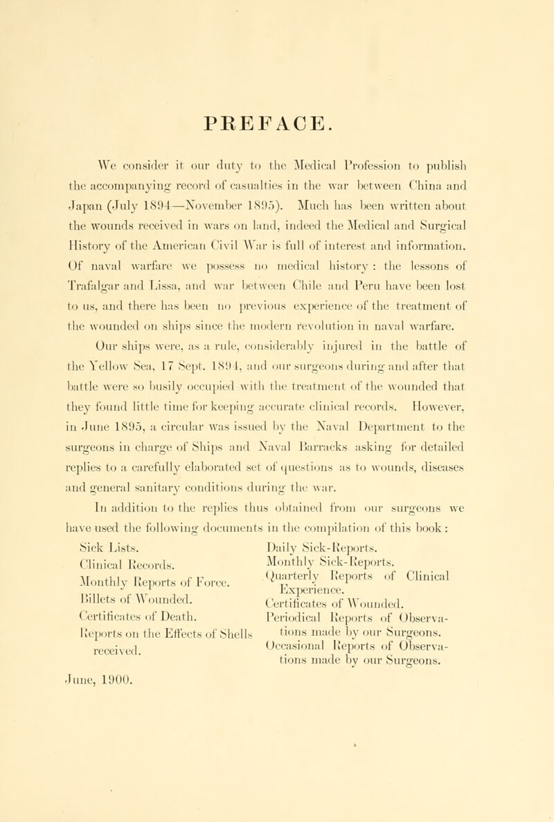 PREFACE. We consider it our duty to the Medical Profession to publish the accompanying record of casualties in the war between China and Japan (July 1894—November 1895). Much has been written about the wounds received in wars on land, indeed the Medical and Surgical History of the American Civil War is full of interest and information. Of naval warfare we possess no medical history : the lessons of Trafalgar and Lissa, and war between Chile and Peru have been lost to us, and there has been no previous experience of the treatment of the wounded on ships since the modern revolution in naval warfare. Our ships were, as a rule, considerably injured in the battle of the Yellow .Sea, 17 Sept. 189-1, and our surgeons during and after that battle were so busily occupied with the treatment of the wounded that they found little time for keeping accurate clinical records. However, in June LS95, a circular was issued by the Naval Department to the surgeons in charge of Ships and Naval Barracks asking for detailed replies to a carefully elaborated set of questions as to wounds, diseases and genera] sanitary conditions during the war. In addition to the replies thus obtained from our surgeons we have used the following documents in the compilation of this book: Sick Lists. Daily Sick-Reports. Clinical Records. Monthly Sick-Reports. -\r ,i i p . ,■ r Quarterly Reports of Clinical Monthlv Reports of borce. v ,-, J. ^  ' LxiMirience. Billets ot \\ ounded. Certificates of Wounded. Certificates of Death. Periodical Reports of Observa- Reports on the Effects of Shells tions made by our Surgeons. received Occasional Reports of Observa- tions made by our Surgeons. June, 1900.