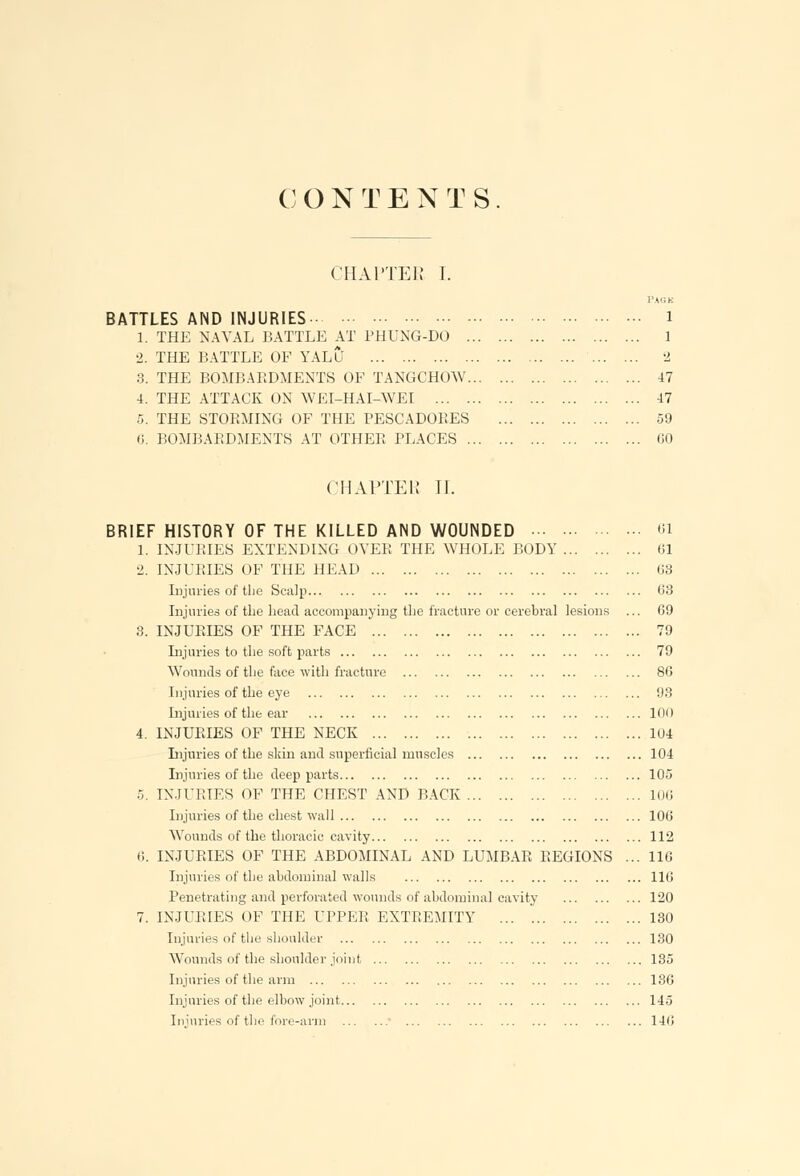 CHAPTER I. BATTLES AND INJURIES 1. THE NAVAL BATTLE AT PHUNG-DO .. 2. THE BATTLE OF YALU 3. THE BOMBARDMENTS OF TANGCHOW. 4. THE ATTACK ON WEI-HAI-WEI 5. THE STORMING OF THE PESCADORES 6. BOMBARDMENTS AT OTHER PLACES .. PAGK 1 1 2 47 47 59 60 CHAPTER U. BRIEF HISTORY OF THE KILLED AND WOUNDED ... • 1. INJURIES EXTENDING OVER THE WHOLE BODY . 2. INJURIES OF THE HEAD Injuries of the Scalp Injuries of the head accompanying the fracture or cerebral lesions 3. INJURIES OF THE FACE Injuries to the soft parts Wounds of the face with fracture Injuries of the eye Injuries of the ear 4. INJURIES OF THE NECK Injuries of the skin and superficial muscles Injuries of the deep parts 5. INJURIES OF THE CHEST AND BACK Injuries of the chest wall Wounds of the thoracic cavity 0. INJURIES OF THE ABDOMINAL AND LUMBAR REGIONS Injuries of the abdominal walls Penetrating and perforated wounds of abdominal cavity 7. INJURIES OF THE UPPER EXTREMITY Injuries of the shoulder Wounds of the shoulder joint Injuries of the arm Injuries of the elbow joint Injuries of the fore-arm ■ 61 61 63 03 09 79 79 80 93 100 104 104 105 106 100 112 110 116 120 130 130 135 130 145 146