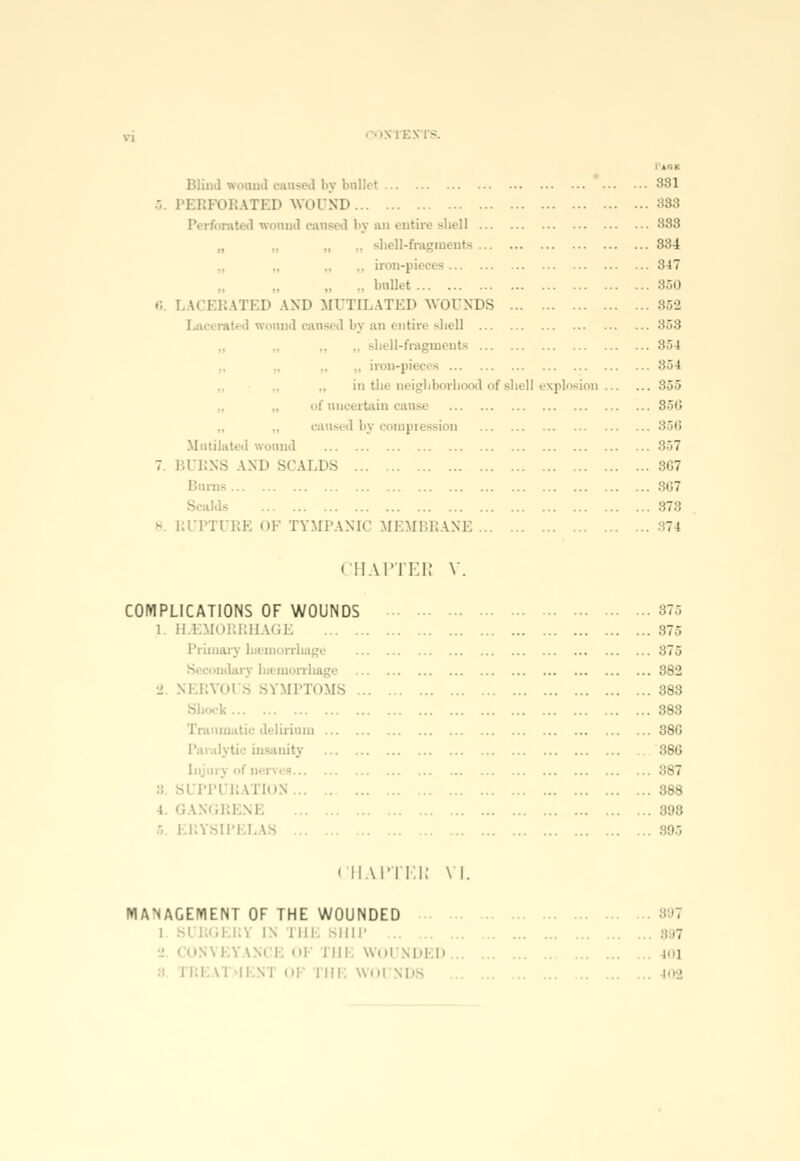 - Blind wonnd caused by ballet PERFORATED WOUND I wonnd cansed by an entire shell ■ • shell-fragments .. iron-pieces bullet LACERATED AND MUTILATED WOUNDS I wound cansed by an entire shell ,. shell-fragments .. iron-pieces in the neighborhood of shell explosion of uncertain cause caused bj -ion .Mutilated wound BURNS AND SCALDS Burns S ilds RUPTURE OF TYMPANIC MEMBRANE Pas* 381 338 888 334 847 352 858 854 854 355 356 356 857 867 867 878 374 < iiaitki; V COMPLICATIONS OF WOUNDS 1. HEMORRHAGE Primary bsemorrhage mdary btemorrbagi 2 NERVOUS SYMPTOMS . Shock Traumatic delirium Paralytic insanity - PPURATION i GANGRENE ERYSIPELAS 875 375 875 882 383 388 38C 380 387 388 393 (HAPTEN VI. MANAGEMENT OF THE WOUNDED i SURGERY IN MIL SHIP m| i |||. Will \|,| |. . i:l.\'l i; i in. wni SDS il I 02