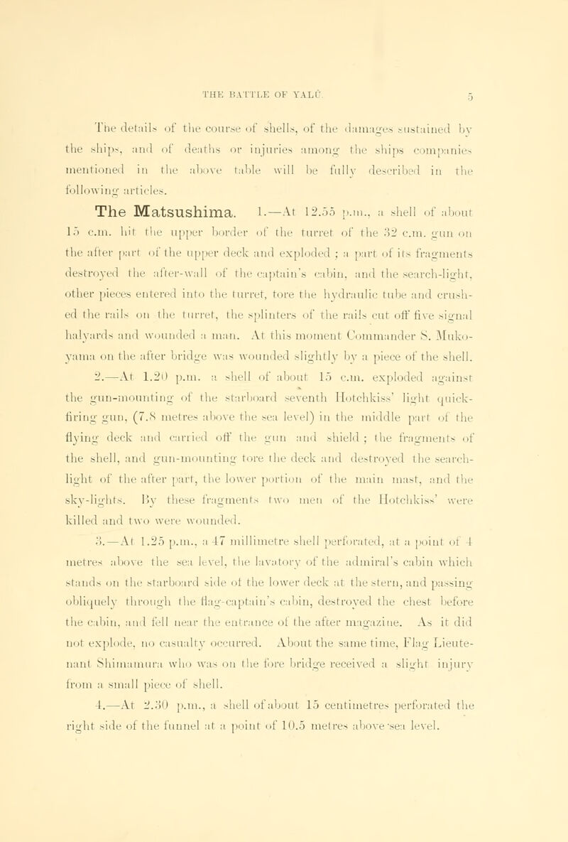 The details of the coarse of shells, of the damages sustained by the ships, ami of deaths or injuries among the ships companies mentioned in the above table will lie fully described in the following articles. The MatsUShima. 1.—At 12.55 p.m., a shell of about 15 cm. hit the upper border of the turret of the 32 cm. gun on the after part oi the upper deck and exploded ; a part of its fragments destroyed the after-wall of the captain's cabin, and the search-light, other pieces entered into the turret, tore the hydraulic tube and crush- ed the rails on the turret, the splinters of the rails cut off five signal halyards and wounded a man. At this moment Commander >S. Muko- yama on the after bridge was wounded slightly by a piece of the shell. 2.—At 1.20 p.m. a shell of about 15 cm. exploded against the gun-mounting of the starboard seventh Hotchkiss' light quick- firing gun, (7.8 metres above the sea level) in the middle part of the flying deck and carried off the gun and shield ; the fragments of the shell, and gun-mounting tore the deck and destroyed the search- light of the after part, the lower portion of the main mast, and the skv-li^'hts. I5v these fragments two men of the Hotchkiss' were killed and two were wounded. .!. — At 1.25 p.m.. a 47 millimetre shell 'perforated, at a point of 4 metres above the sea level, the lavatory of the admiral's cabin which stands on the starboard side oi the lower deck at the stern, and passing obliquely through the flag-captain's cabin, destroyed the chest before the cabin, and fell near the entrance ot the after magazine. As it did not explode, no casualty occurred. About the same time, flag Lieute- nant Shimamura who was on the fore bridge received a slight injury from a small piece of shell. 4.—At 2.30 p.m., a shell of about 15 centimetres perforated the right side of the funnel at a point of 10.5 metres above'sea level.