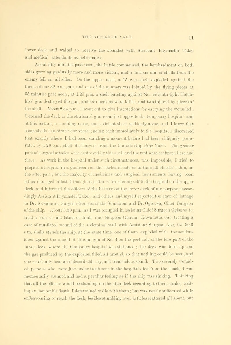 lower deck and waited to receive the wounded with Assistant Paymaster Takei and medical attendants as help-mates. About fifty minutes past noon, the battle commenced, the bombardment on both sides growing gradually more and more violent, and a furious rain of shells from the enemy fell on all sides. On the upper deck, a 15 cm. shell exploded against the turret of our 32 cm. gun, and one of the gunners was injured by the flying pieces at 55 minutes past noon ; at 1.20 p.m. a shell bursting against No. seventh light Hotch- kiss' gun destroyed the gun, and two persons were killed, and two injured by pieces of the shell. About 2.34 p.m., I went nut to give instructions for carrying the wounded ; I crossed the deck to the starboard gun room just opposite the temporary hospital and at this instant, a rumbling noise, and a violent shock suddenly arose, and I knew that some shells had struck our vessel; going back immediately to the hospital I discovered that exactly where I had been standing a moment before had been obliquely perfo- rated by a 2ii cm. shell discharged from the Chinese ship Ping Yuen. The greater part of surgical articles were destroyed by this shell and the rest were scattered here and there. As work in the hospital under such circumstances, was impossible, I tried to prepare a hospital in a gun-room on the starboard side or in the staff officers' cabin, on the after part; but the majority of medicines and surgical instruments having been either damaged or lost, [ thought it better to trausl :r nr. self to the hospital on theupper deck, and informed the officers of the battery on the lower deck of my purpose ; accor- dingly Assistant Paymaster Takei, and others and myself reported the state of damage to Dr. Kawamura, Surgeon-General of the Squadron, and Dr. Ogisawa, Chief Surgeon of the slup. About 3.30 p.m., as I was ocsupied in assisting Chief Surgeon Ogisawa to treat a case of mutilation of limb, and Surgeon-General Kawamura was treating a case of mutilated wound of the abdominal wall with Assistant Surgeon Abe, two 30.5 cm. shells struck the ship, at the same time, one of them exploded with tremendous force again-t tli i shield of 12 cm. gun of Xo. 4 on the port side of the fore part of the lower deck, where the tempoian hospital was stationed ; the deck was torn up and the gas produced by the explosion filled all around, so that nothing could be seen, and one could only hear an indescribable cry, and tremendous sound. Two severely wound- ed persons who were just under treatment in the hospital died from the shock, I was momentarily stunned and had a peculiar feeling as if the ship was sinking. Thinking that all the officers would be standing on the after deck according to their ranks, wait- ing an honorable death, I determined to die with them ; but was nearly suffocated while endeavouring to reach the deck, besides stumbling over articles scattered all about, but