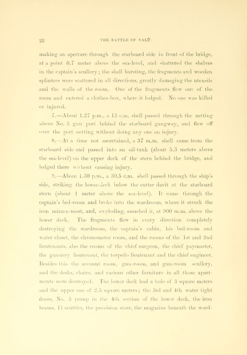 22 THE BATTLE Ol V U-tf making an aperture through the starboard side in fronl of the bridge, :it :i point 0.7 meter above the sea-level, and shattered the shelves in the captain's sculler} ; the shell bursting, the fragments and wooden splinters were scattered in all directions, greatly damaging the utensils and the walls ol the room. One of the fragments flew oul of the room and entered :i clothes-box, where it lodged. No one was killed or injured. 7.—Aboul 1.27 p.m., a 15 am. shell passed through the netting above No. 5 gun porl behind the starboard gangway, and Hew off over the porl netting without doing any one an injury. •V -At ii lime not ascertained, a ;>7 m.m. shell came from the starboard side and passed into an oil-tank (about .>..> meters above the sea-level) on the upper deck of the stern behind the bridge, and lodged there wiihoul causing injury. !'.—About 1.30 p.in., a 30.5 cm. shell passed through the ship's side, striking the lower-deck below the cutter davil at the starboard stern (aboul 1 meter above the sea-level). It came through the captain's bed-room and broke into the wardroom, where it struck the iron nii/./.eu-mast. and, exploding, smashed it, at 900 m.m. above the lower deck. The fragments Hew in every direction completely destroying the wardroom, the captain's cabin, bis l)ed-room and water closet, the chronometer room, and the rooms ol the I-i and 2nd lieutenants, also the room* ol the chief surgeon, the chief paymaster, the gunnery lieutenant, the torpedo lieutenant and the chiel engineer. ie~ this the account room, gun room, and gun-room scullery, and the desks, chairs, and various other furniture in all those apart men Is w royed. The lower deck bad a hole of 3 square meters and the upper one ol '2.5 square meters; the 3rd and Ith water tight door* V i pump in the tth section of the lower deck, the iron