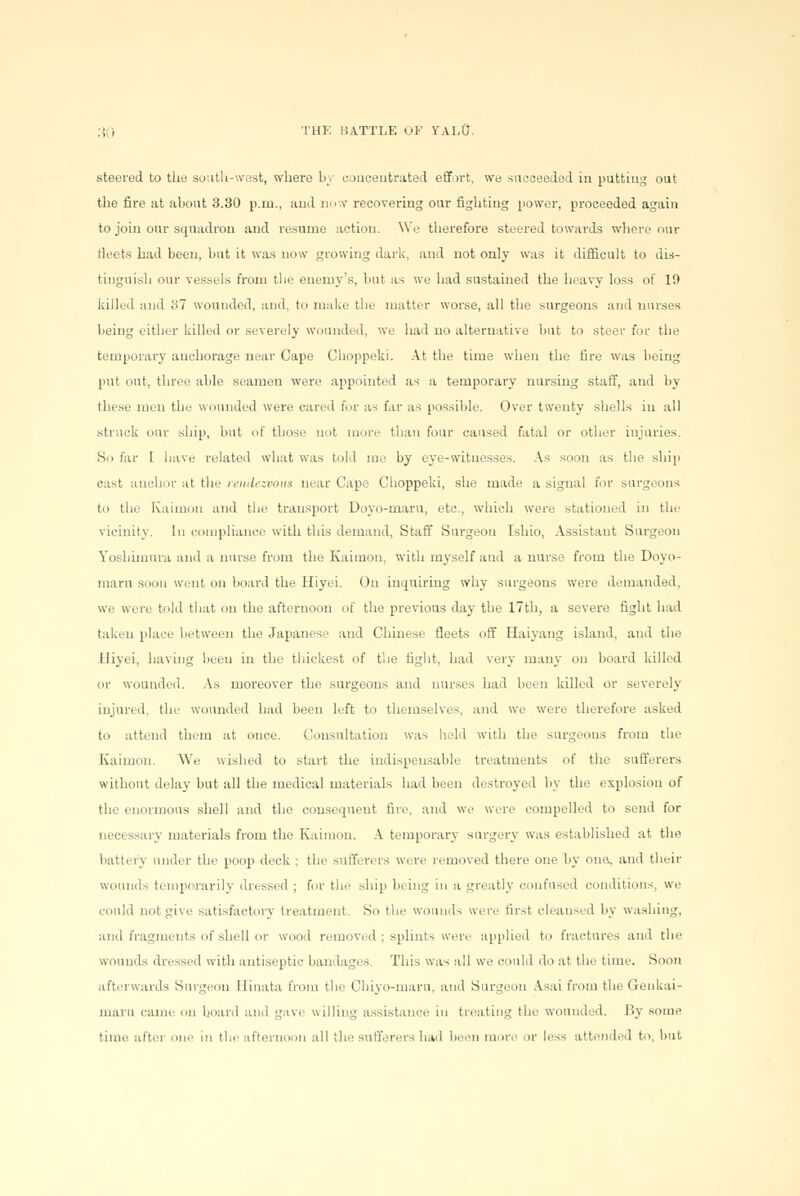 steered to the south-west, where 03 concentrated effort, we succeeded in putting out the fire at about 3.30 p.m., and now recovering our fighting power, proceeded again to join our squadron and resume action. We therefore steered towards where our deets had been, but it was now growing dark, and not only was it difficult to dis- tinguish our vessels from the enemy's, but as we had sustained the heavy loss of 19 killed and '31 wounded, and. to make the matter worse, all the surgeons and muses being either killed or severely wounded, we had no alternative but to steer for the temporary anchorage near Cape Choppeki. At the time when the fire was being put out, three able seamen were appointed as a temporary nursing staff, and by these men the wounded were cared for as far as possible. Over twenty shells in all struck our ship, but of those not more than four caused fatal or other injuries. S.i far I have related what was told me by eye-witnesses. As soon as the ship cast anchor at the rendezvous near Cape Choppeki, she made a signal for surgeons to the Kaimon and the transport Doyo-maru, etc.. which were stationed in the vicinity. In compliance with this demand, Staff Surgeon Ishio, Assistant Surgeon Yoshimura and a nurse from the Kaimon, with myself and a nurse from the Doyo- maru soon went on board the Hiyei. On inquiring why surgeons were demanded, we were told that on the afternoon of the previous day the 17th, a severe fight had taken place between the Japanese and Chinese fleets off Haiyang island, and the Hiyei, having been in the thickest of t'.ie fight, had very many on board killed or wounded. As moreover the surgeons and nurses had been killed or severely injured, the wounded had been left to themselves, and we were therefore asked to attend them at once. Consultation was held with the surgeons from the Kaimon. We wished to start the indispensable treatments of the sufferers without delay but all the medical materials had been destroyed by the explosion of the enormous shell and the consequent fire, and we were compelled to send for ueci ssary materials from the Kaimon. A temporary surgery was established at the battery under the poop deck ; the sufferers Were removed there one by one, and their wounds temporarily dressed ; for the ship being in a greatly confused conditions, we could not give satisfactory treatment. So the wounds were first cleansed by washing, and fragments of shell or wood removed ; splints were applied to fractures and the wounds dressed with antiseptic bandages. This was all we could do at the time. Soon afterwards Surgeon Birtata from the Chiyo-maru, and Burgeon Asai from the Genkai- maru came on board and gave willing assistance in treating the wounded. By some time after one in the afternoon all the sufferers had been more or less attended to, but-