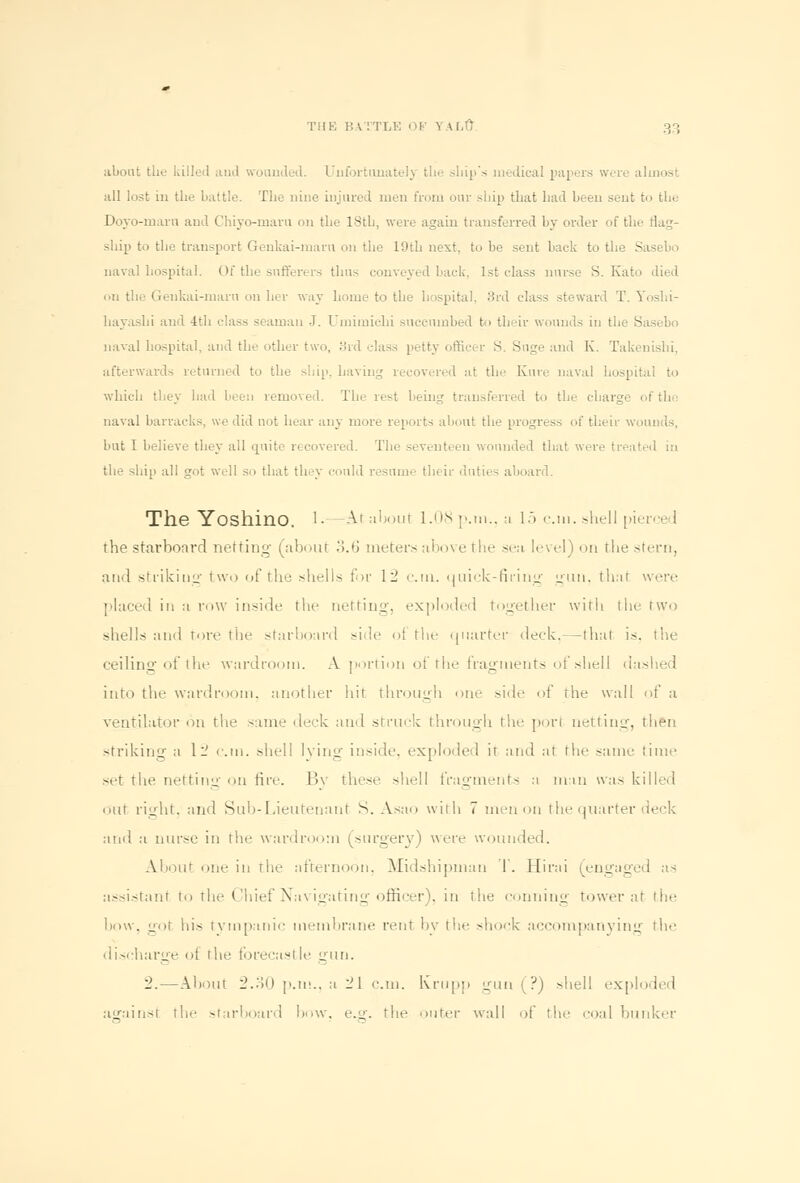 about the killed and wounded. Unfortunately the ship's medical papers wore alii all lost in the battle. The nine injured men from our ship that had been sent to the Doyo-marn and Chiyo-maru on the 18th, were again transferred by order of the flag- ship to the transport Genkai-maru on the 19th next, to be sent back to the Sasebo naval hospital. Of the sufferers thus conveyed hack. 1st class nurse S. Kato died on the Genkai-marn on her way home to the hospital. 3rd class steward T. Yoshi- hayashi and 4th class seaman J. Umimichi succumbed to their wounds in the Sasebo naval hospital, and the other two, 8rd class petty officer S. Suge and K. Takenishi, afterwards returned to the shin, having recovered at the Kure naval hospital to which they had i 1 moved. The rest being transferred to the charge of tb naval barracks, we did not hear any more reports about the progress of their wounds, but I believe they all quite recovered. The seventc en wounded that were treated in the ship all got well so that they could resume their duties aboard. The Yoshino. '• -At about 1.08 p.m., a 15 cm. shell pierced the starboard netting- (about 3.6 meters above the sea level) on the stern, and strikiug two of the shells for 12 cm. quick-firing gun, thai were placed in a row inside the netting, exploded together with the- two shells ;itul tore the starboard side of the quarter deck,—thai is, the ceiling of the wardroom. A portion of the fragments of shell dashed into the wardroom, another hit through one side of the wall of a ventilator on the same deck and struck through the porl netting, then striking a 12 cm. shell lying inside, exploded it and at the same time set the netting on fire. By these shell fragments a man was killed niit right, and Sub-Lieutenant S. Asao with 7 men on the quarter deck and a nurse in tie- wardroom (surgery) were wounded. About one in the afternoon, Midshipman T. Hirai (engaged as assistant to the Chief Navigating officer), in the 001110110 tower at the bow, got his tympanic membrane rent by the shock accompanying the discharge of the forecastle gun. 2.—About 2.30 p.m., a 21 cm. Ivrupp gun (?) shell exploded againsl the starboard bow, e.g. the outer wall of the coal bunker