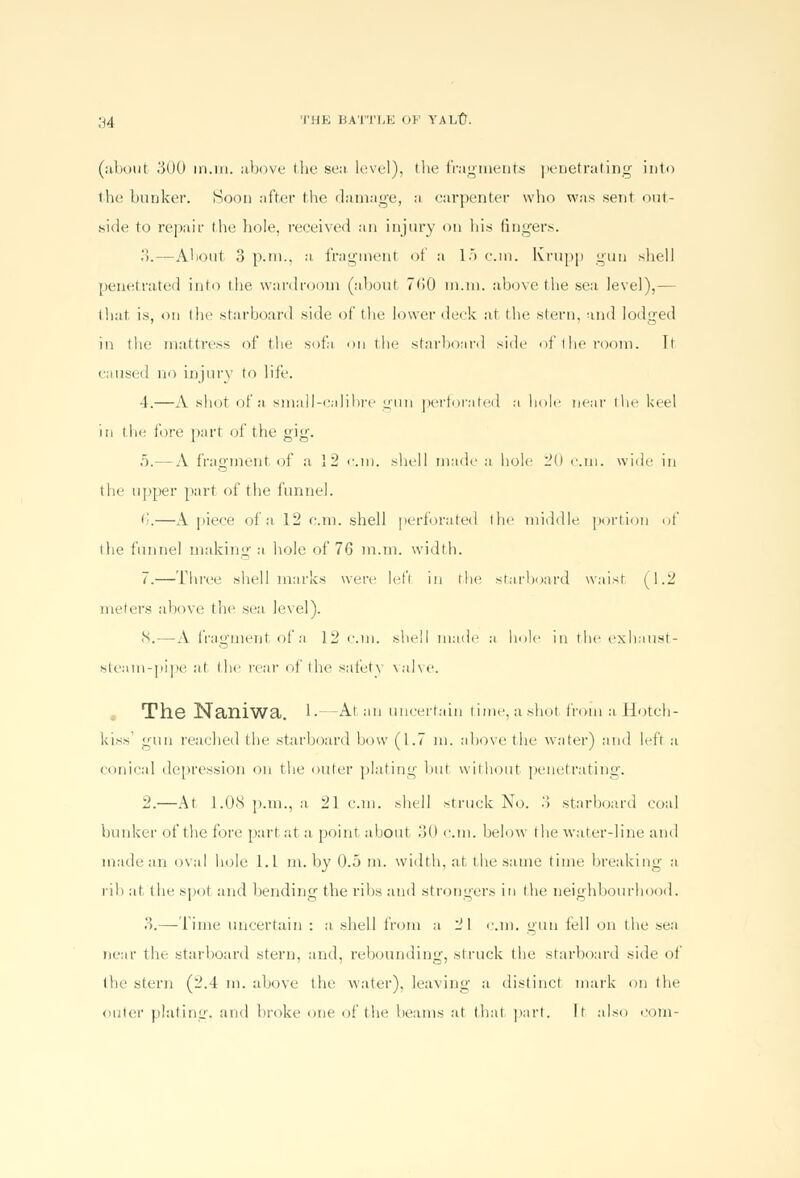 (about .'500 m.iti. above the sea. level), the fragments penetrating into the bunker. Soon after the damage, a carpenter who was sent out- side to repair (be hole, received an injury on his fingers. 3.—About 3 p.m., a fragment of a 15 cm. Ivrupp gun sbell penetrated into tbe wardroom (about 7(50 m.ni. above the sea level),— that is, on the starboard side of the lower deck at the. stern, and lodged in the mattress of the sofa on the starboard side of tbe room. It caused no injury to life. 4.—A shot of a small-calibre gun perforated a hole near the keel in the fore part of the gig. 5.— A fragment of a 12 cm. shell made a hole 20 cm. wide in the upper part of the funnel. • '.—A piece of a 12 cm. shell perforated the middle portion of the funnel making a hole of 76 m.m. width. 7.—Three shell marks were left in the starboard waist (1.2 meters above the sea level). 8.—A fragment of a 12 cm. shell made a hole in the exhaust- steam-pipe at the rear of the safety valve. The Naniwa. 1-—At an uncertain time, a shot from a Hotch- kiss' gun reached the starboard bow (1.7 m. above the water) and left a conical depression on the outer plating but without penetrating. 2.—At 1.08 p.m., a 21cm. shell struck No. 3 starboard coal bunker of the fore part at a point about 30 cm. below the water-line and made an oval hole l.L in. by 0.5 m. width, at the same time breaking a rib at. the spot and bending the ribs and strongers in the neighbourhood. 3.— Time uncertain : a. shell from a 21 cm. gun tell on the sea near tin- starboard stern, and, rebounding, struck the starboard side of tbe stern (2.4 m. above tbe water), leaving a distinct mark on the outer plating, and broke one of the beams at thai part. It also com-