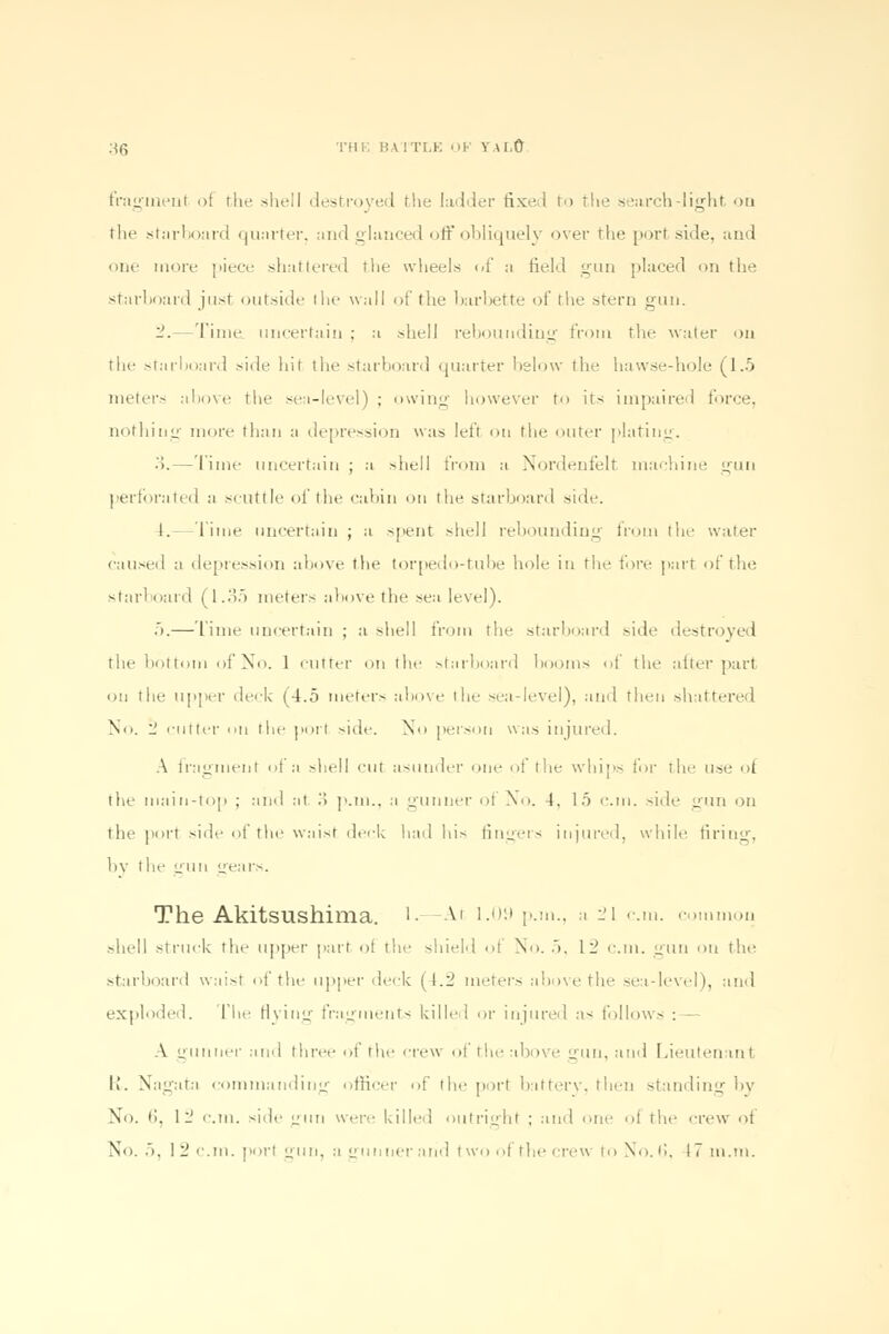 ;*6 THE BA 1TLE K Y.U.O framenl ot rhe shell destroyed the ladder fixed to 11»e search-light on tlif starboard quarter, and glanced off obliquely over the port side, and one more piece shattered the wheels of a field gun placed on the starboard just outside I he wall of the barbette of the stern gun. -.—Time uncertain ; a shell rebounding from the water on the starboard side hit the starboard quarter below the hawse-hole (1.5 meters above the sea-level) ; owing however to its impaired force, nothing more than a depression was left on the outer plating. .>.—Time uncertain ; a shell from a Nordenfelt machine gun perforated a scuttle of the cabin on the starboard side. I. Time uncertain ; a -pent shell rebounding from the water caused a depression above the torpedo-tube hole in the fore parr of the starboard (1.35 meters above the sea level). 5.— lime uncertain ; a shell from the starboard side destroyed the bottom of No. 1 cutter on the starboard booms of the after part on the upper deck (4.5 meter- above the sea-level), and then shattered No. 1' 'inter nil the port side. No person was injured. A fragment of a shell cut asunder one of the whip- for the use of the main-top ; and at .> p.m., a gunner ol No. 4, 15 cm. side gun on the port side of the waist deck had his fingers injured, while firing, by the gun gears. The Akitsushima. 1.—At 1.09 p.m., a 21 cm. common shell struck the upper part of the shield of No. 5, 1_ cm. gun on the starboard waist of the upper deck (4.2 meters above the sea-level), and exploded. The flying fragments killed or injured as follows : A gunner and three >>t the crew ol the above gun, and Lieutenant IT Nagata commanding officer of the port battery, then standing by No. 6, 1- cm. -Tic uun were killed outright ; and one of the crew of