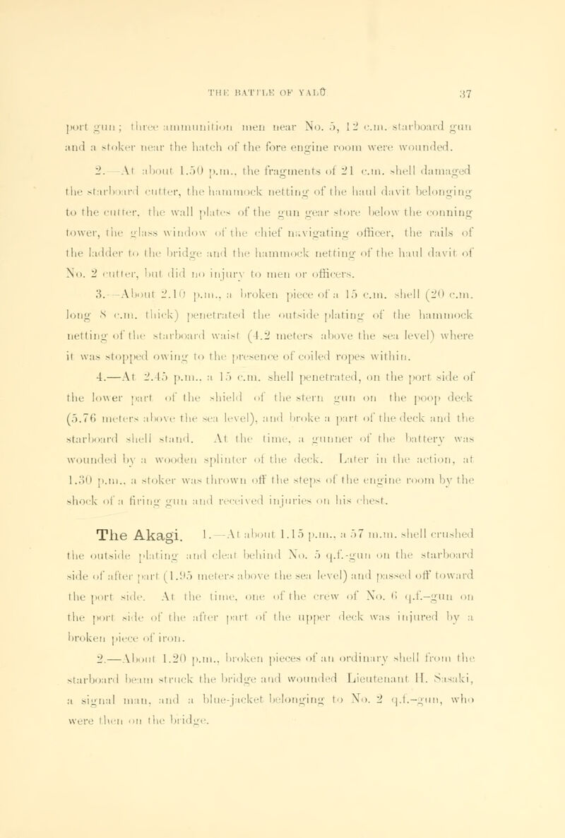 port 1:1111; three ammunition men near No. 5, 1- e.m. starboard gun and n stoker near the hatch of the fore engine room were wounded. 2. At about L.50 p.m., the fragments oi 21 cm. shell damaged the starboard cutter, the hammock netting of the haul davit belonging in the cutter, the wall plates of the gun gear store below the conning lower, the glass window of the chief navigating officer, the rails of the ladder to the bridge and the hammock netting of the haul davit of No. 2 cutter, but did no injury to men or officers. 3.—About 2.10 p.m., a broken piece of a 15 cm. shell (20 cm. long N cm. thick) penetrated the outside plating of the hammock netting oi the starboard waist (4.2 meters above the sea level) where it was stopped owing to the presence of coiled ropes within. 4.—At 2.45 p.m.. a 1 .> cm. shell penetrated, on the pott side of the lower part of the shield of the stern gun on the poop deck (5.76 meters above the sea level), and broke a part ol the (leek and tin- starboard shell stand. At tin- time, a gunner of tin battery wsis wounded by a wooden splinter of the deck. Later in the action, at 1.30 [1.m.. a stoker was thrown off the steps of the engine room by the -hock of a firing gun and received injuries on his chest. Tlie Aka°i. '• — Al about 1.15 p.m., a .>7 m.m. shell crushed the outside plating and cleat behind No. •> q.f.-gun on the starboard side of after pari (1.95 meters above the sea level) and passed off toward the port side. At the time, one of the crew oi No. fi q.f.-gun on the port side of the after parr of the upper deck was injured h\r a bra 'ken piece of iron. 2.—About 1.20 p.m., broken pieces of an ordinary shell from the starboard beam struck the bridge and wounded Lieutenant 11. Sasaki, a signal man. and a blue-jacket belonging to No. 2 q.f.-gun, who ware then on the bridge.