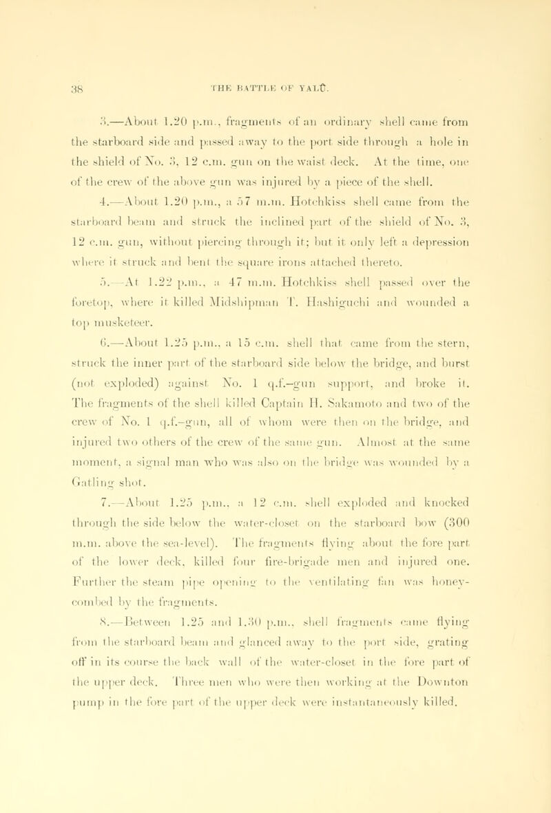 ■\—About 1.20 p.m., fragments of an ordinary shell came from tlie starboard side and passed away to the port side through a hole in the shield of No. •>. 12 cm. gun on the waist deck. At the time, one of the crew of the above gun was injured by a piece of the shell. 4.—About 1.20 p.m., a 57 m.tn. Hotchkiss shell came from the stiirboard beam and struck the inclined part of the shield of No. 3, 12 cm. gun, without piercing through it; hut it only left a depression where it struck and benl the square irons attached thereto. 5. -At 1.22 p.m., a 47 m.m. Hotchkiss shell passed over the foretop, where it killed Midshipman I. Hashiguchi and wounded a top musketeer. (3.—About 1.25 p.m.. a 15 cm. shell that fame from the stern. struck tlie inner part of the starboard side below the bridge, and burst (not exploded) against No. 1 q.f.—gun support, and broke it. The fragments oi the shell killed Captain 11. Sakamoto and two of the crew <>f Xo. 1 q.f.—gun, all ot whom were then on tin- bridge, and injured two others of the crew of the same gun. Almost at the same moment, a signal man who was also on tin- bridge was wounded by a (rat ling shot. 7.—About 1.25 p.m., a 12 cm. shell exploded and knocked through the side below the water-closet on the starboard bow (300 m.m. above the sea-level). The fragments flying about the fore part of the lower deck, killed four fire-brigade men ami injured one. Further the steam pipe opening to the ventilating fan was honey- combed by the fragments. 8.- I Set ween 1.25 and 1.30 p.m.. shell fragments came flying from the starboard beam and glanced away to the port side, grating off in its course the bark wall of the water-closet in the fore part of the upper deck. Three men who were then working at the Downton pump in the lot'*- part of the upper deck were instantaneously killed.