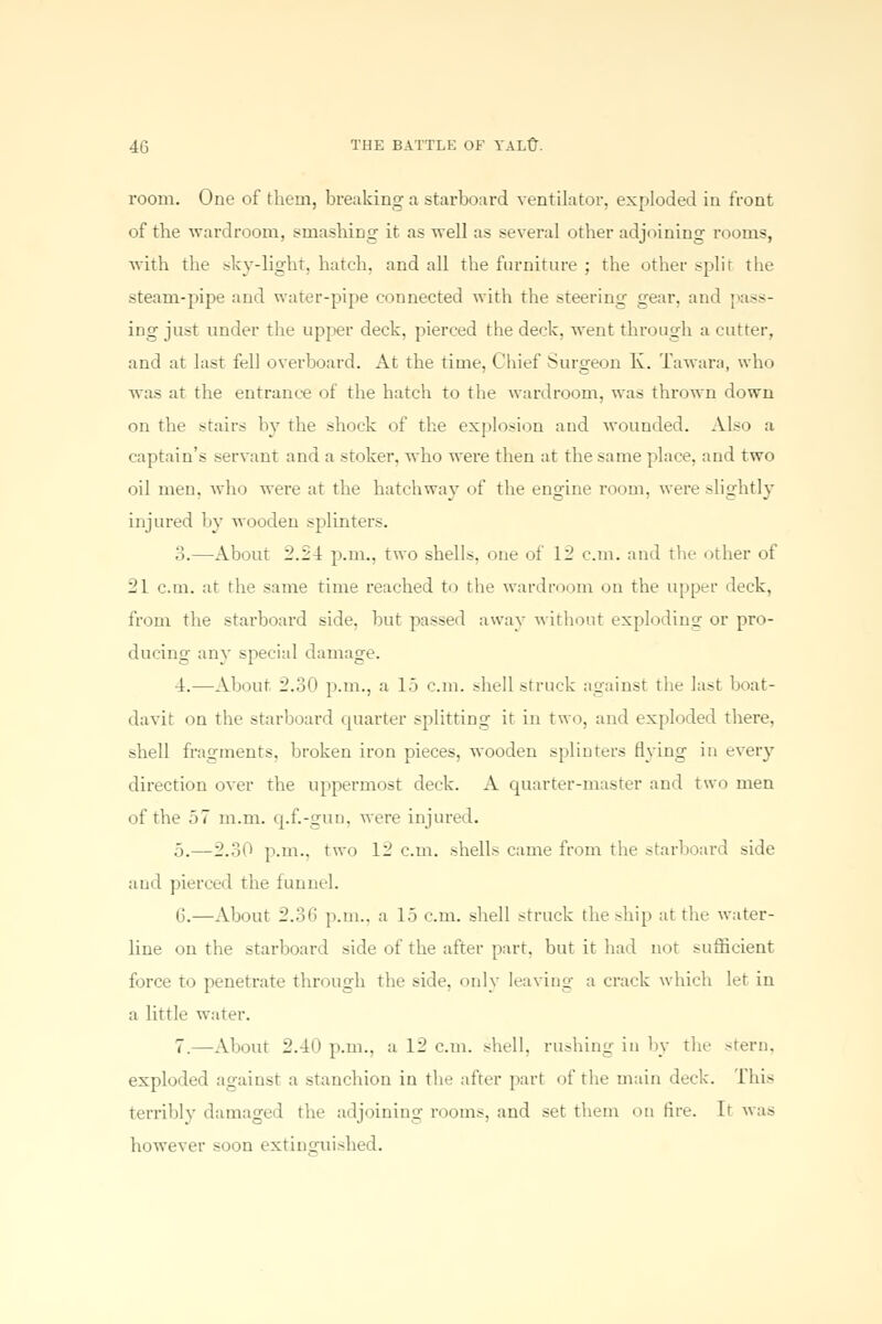 room. One of them, breaking a starboard ventilator, exploded in front of the wardroom, smashing it as well as several other adjoining rooms, with the sky-light, hatch, and all the furniture ; the other split the steam-pipe and water-pipe connected with the steering gear, and pass- ing just under the upper deck, pierced the deck, went through a cutter, and at last fell overboard. At the time, Chief Surgeon K. Tawara, who was at the entrance of the hatch to the wardroom, was thrown down on the stairs by the shock of the explosion and wounded. Also a captain's servant and a stoker, who were then at the same place, and two oil men. who were at the hatchway of the engine room, were slightly injured by wooden splinters. ;!.—About 2.2 4 p.m.. two shells, one of 12 cm. and the other of 21 cm. at the same time reached to the wardroom on the upper deck, from the starboard side, but passed away without exploding or pro- ducing any special damage. 4.—About 2.30 p.m., a 15 cm. shell struck against the last boat- davit on the starboard quarter splitting it in two, and exploded there, shell fragments, broken iron pieces, wooden splinters flying in every direction over the uppermost deck. A quarter-master and two men of the 57 m.m. q.f.-gun, were injured. 5.—2.30 p.m., two 12 cm. shells came from the starboard side and pierced the funnel. 6.—About 2.36 p.m., a 15 cm. shell struck the .-hip at the water- line on the starboard side of the after part, but it had not >ufficient force to penetrate through the side, only leaving a crack which let in a little water. 7.—About 2A0 p.m., a 12 cm. shell, rushing in by the -tern, exploded against a stanchion in the after part of the main deck. This terribly damaged the adjoining rooms, and set them on fire. It was however soon extinguished.