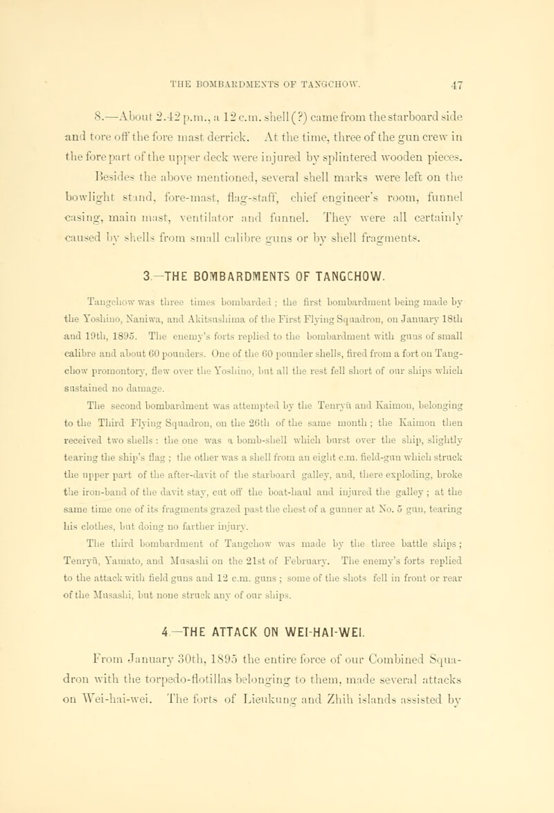 8.—About 2.42 p.m., a 12cm. shell (?) came from the starboard side and tore off the fore mast derrick. At the time, three of the gun crew in the fore part of the upper deck were injured by splintered wooden piece.-. Besides the above mentioned, several shell marks were left on the bowlight stand, fore-mast, flag-staff, chief engineer's room, funnel casing, main mast, ventilator and funnel. They were all certainly caused by shells from small calibre guns or by shell fragments. 3.-THE BOMBARDMENTS OF TANGCHOW. Tangcbow was three times bombarded ; the first bombardment being made by the Yoshino. Naniwa, and Akitsushima of the First Flying Squadron, on January lSth and 19th, 1895. The enemy's forts replied to the bombardment with gnus of small calibre and about 60 pounders. One of the 60 pounder shells, fired from a fort on Tang- chow promontory, flew over the Yoshino, but all the rest fell short of our ships which sustained no damage. The second bombardment was attempted by the Tenryu and Kaiinon, belonging to the Third Flying Squadron, on the 26th of the same month ; the Kaimon then received two shells : the one was a bomb-shell which burst over the ship, slightly tearing the ship's flag ; the other was a shell from an eight cm. field-gnu which struck the upper part of the after-davit of the starboard galley, and, there exploding, broke the iron-band of the davit stay, cut off the boat-haul and injured the galley ; at the same time one of its fragments grazed past the chest of a gunner at No. 5 gun, tearing his clothes, but doing no farther injury. The third bombardment of Tangchow was made by the three battle ships ; Tenryu, Yamato, and Musashi on the 21st of February. The enemy's forts replied to the attack with field gnus and 12 cm. guns ; some of the shots fell in front or rear of the Musashi, but none struck any of our ships. 4-THE ATTACK ON WEI-HAI-WEI. From January 30th, 1895 the entire force of our Combined Squa- dron with the torpedo-flotillas belonging to them, made several attacks on Wei-hai-wei. The forts of Lieukung and Zhih islands assisted by