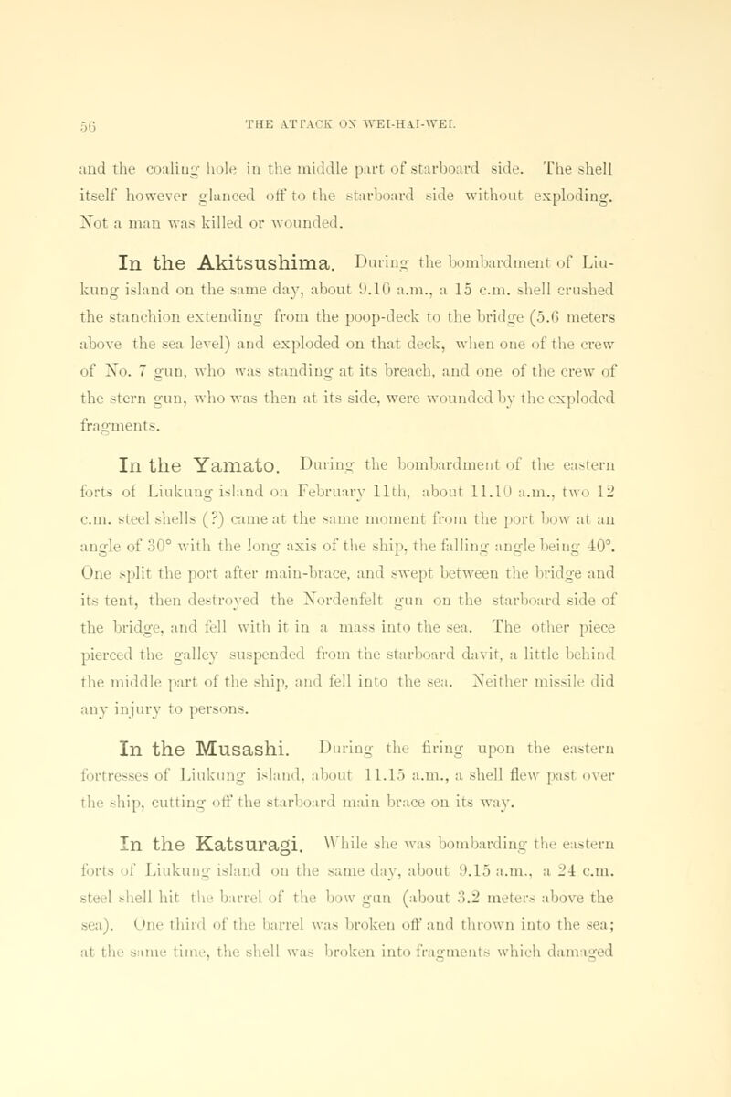 and the coaliug hole in the middle part of starboard side. The shell itself however glanced off to the starboard side without exploding. Not a man was killed or wounded. Ill the Akitsushima. During the bombardment of Liu- kung island on the same day. about 9.10 a.m.. a 15 cm. shell crushed the stanchion extending from the poop-deck to the bridge (5.6 meters above the sea level) and exploded on that deck, when one of the crew of No. 7 nun, who was standing at its breach, and one of the crew of the stern gun, who was then at its side, were wounded bv the exploded fragments. In the Yailiato. During the bombardment of the eastern forts of Liukung island on February 11th, about 11.10 a.m., two 12 cm. steel shells (?) came at the same moment from the port bow at an angle of 30° with the long axis of the ship, the falling angle being 40°. One split the port after main-brace, and swept between the bridge and its tent, then destroyed the Nordenfelt gun on the starboard side of the bridge, and fell with it in a mass into the sea. The other piece pierced the galley suspended from the starboard davit, a little behind the middle part of the ship, and fell into the sea. Neither missile did any injury to persons. In the Musashi. During the firing upon the eastern fortresses of Liukung island, about 11.15 a.m., a shell flew past over the ship, cutting off the starboard main brace on its way. In the KatSUragi. While she was bombarding the eastern forts of Liukung island on the same day, aboul 9.15 a.m., a 24 cm. shell hit ih- barrel of the b »w gun (about 3.2 meters above the sea). One third of the barrel was broken off and thrown into the sea; at tin- -one time, the shell was broken into fragments which damaged