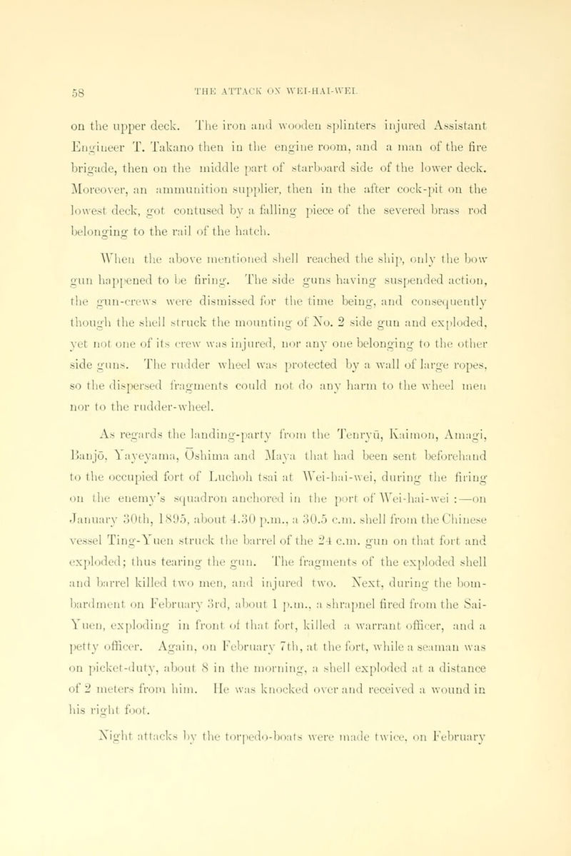 on the upper deck. The iron and wooden .splinters injured Assistant Engiueer T. Takano then in the engine room, and a man of the fire brigade, then on the middle part of starboard side of the lower deck. Moreover, an ammunition supplier, then in the after cock-pit on the lowest deck, got contused by a falling piece of the severed brass rod belonging1 to the rail of the hatch. When the above mentioned shell reached the ship, only the bow gun happened to be firing. The side guns having suspended action, the gun-crews were dismissed for the time being, and consequently though the shell struck the mounting of Xo. 2 side gun and exploded, yet not one of its crew was injured, nor any one belonging to the other side guns. The rudder wheel was protected by a wall of large ropes, so the dispersed fragments could not do any harm to the wheel men nor to the rudder-wheel. As regards the landing-party from the Tenryu, Kaimon, Amagi, Banjo, Yayeyama, Oshima and Maya that had been sent beforehand to the occupied fort of Luchoh tsai at Wei-hai-wei, during the firing1 on the enemy's squadron anchored in the port of Wei-hai-wei :—on January 30th, 1895, about 4.30 p.m., a 30.5 cm. shell from the Chinese vessel Ting-Yuen struck the barrel of the 24 cm. gun on that fort and exploded; thus tearing the gun. The fragments of the exploded shell and barrel killed two men, and injured two. Xext. during the bom- bardment on February 3rd, about 1 p.m.. a shrapnel fired from the Sai- Yueti, exploding in front of that fort, killed a warrant officer, and a petty officer. Again, on February 7th, at the fort, while a seaman was on picket-duty, aboul ,S in the morning, a shell exploded at a distance of 2 meter- from him. lie was knocked over and received a wound in his righl loot. Night attacks by tin- torpedo-boats were made twice, on February