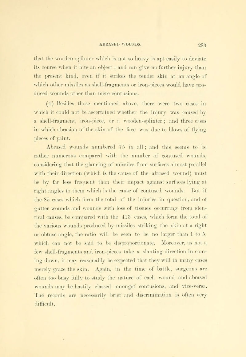 that the wooden spliaier which is not so heavy is apt easily to deviate its course when it hits an object ; and can give no further injury than the present kind, even if it strikes the tender skin at an angle of which other missiles as shell-fragments or iron-pieces would have pro- duced wounds other than mere contusions. (4) Besides those mentioned above, there were two cases in which it could not be ascertained whether the injury was caused by a shell-fragment, iron-piece, or a wooden-splinter ; and three cases in which abrasion of the skin of the face was due to blows of flying pieces of paint. Abrased wounds numbered 7.> in all ; and this seems to be rather numerous compared with the number of contused wounds, considering that the glancing of missiles from surfaces almost parallel with their direction (which is the cause of the abrased wound) must be by far less frequent than their impact against surfaces lying at right angles to them which is the cause of contused wounds. I Jut if the 85 cases which form the total of the injuries in question, and of gutter wounds and wounds with loss of tissues occurring from iden- tical causes, be compared with the 413 cases, which form the total of the various wounds produced by missiles striking the skin at a right or obtuse angle, the ratio will be seen to be no larger than 1 to 5, which can not be said to be disproportionate. Moreover, as not :i few shell-fragments and iron-pieces take a slanting direction in com- ing down, it may reasonably he expected that they will in many cases merely graze the skin. Again, in the time of battle, surgeons are often too busy fully to study the nature of each wound and abrased wounds may be hastily classed amongst' contusions, and vice-versa. The records are necessarily brief and discrimination is often very difficult.