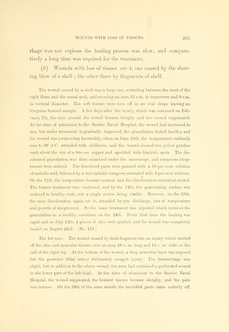 rhage was not copious the healing process was slow, and compara- tively a long time was required for the treatment. (6) W ounds with loss of tissues are 4. one caused by the slant- ing blow of a shell : the other three by fragments of sbell. Tlie wound caused by a shell was a large one, extending between the crest of the right ilium and the costal arch, and covering an area 15 cm. in transverse and 9 cm. in vertical diameter. The soft tissues were torn off in an oval shape leaving an irregular bruised margin. A few days after the injury, which was sustained on Feb- ruary 7th, the skin around the wound became sloughy and the wound suppurated. At the time of admission to the Sasebo Naval Hospital, the wound had increased in size, but under treatment, it gradually improved, the granulation looked healthy and the wound was progressing favourably, when on June 10th, the temperature suddenly- rose to 3S\4 C. attended with chilliness, and the wound showed two yellow patches each about the size of a two sen copper and speckled with blackish spots The dis- coloured granulation was then examined under the microscope, and numerous strep- tococci were noticed. The discolored parts were painted with a 10 per cent solution of carbolic acid, followed by a wet carbolic compress saturated with 3 per cent solution. On the 11th, the temperature became normal, and the discoloration somewhat abated. The former treatment was continued, and by the 14th, the granulating surface was restored to healthy state, not a single coccus being visible. However, on the 19th, the same discoloration again set in, attended by pus discharge, rise of temperature and growth of streptococci. S:> the same treatment was repeated which restored the granulation to a healthy condition on the 24th. From that time the healing was rapid and on July 12tb. 4 pieces of skin were grafted, and the wound was completely healed on August 23rd. (No. 159. The 1st case : The wound caused by shell-fragment was an injury which carried off the skin and muscular tissues over an area 18 c m. long and 12 c. m. wide on the calf of the right leg. At the bottom of the wound, a deep muscular layer was exposed but the posterior tibial artery fortunately escaped injury. The hiemorrhage was slight, but in addition to the above wound, the man had sustained a perforated wound in the lower part of the left thigh. At the time of admission to the Sasebo Naval Hespital. the wound suppurated, the bruised tissues became sloughy, and the pain was intense. On the 28th of the same month, the mortified parts came entirely off,