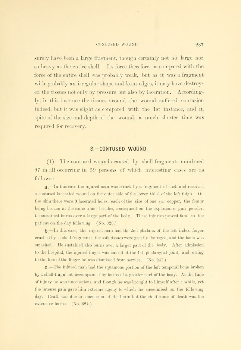 surely have been a large fragment, though certainly not so large nor so heavy as the entire shell. Its force therefore, as compared with the force of the entire shell 'vas probably weak, but as it was a fragment with probably an irregular shape and keen edges, it may have destroy- ed the tissues not only by pressure but also by laceration. According- ly, in this instance the tissues around the wound suffered contusion indeed, but ir. was slight as compared with the 1st instance, and in spite of the size and depth of the wound, a much shorter time was required for recovery. 3.-C0NTUSED WOUND. (1) The contused wounds caused by shell-fragments numbered 97 in all occurring in 59 persons of which interesting cases are as follows : 3.—Iu this case the injured man was struck by a fragment of shell and received a contused lacerated wound on the outer side of the lower third of the left thigh. On the skin there were 3 lacerated holes, each of the size of one sen copper, the femur being broken at the same time ; besides, consequent on the explosion of gun powder, he sustained burns over a large part of the body. These injuries proved fatal to the patient on the day following. (No. 323.) b.—In this case, the injured man had the '2nd phalanx of the left index fiuger crushed by a shell fragment; the soft tissues were greatly damaged, and the bone was smashed. He sustained also burns over a larger part of the body. After admission to the hospital, the injured finger was cut off at the 1st phalangeal joint, and owing to the loss of the finger he was dismissed from service. (No. 241.) C.—The injured man had the squamous portion of the left temporal bone broken by a shell-fragment, accompanied by burns of a greater part of the body. At the time of injury he was unconscious, and though he was brought to himself after a while, yet the intense pain gave him extreme agony to which he succumbed on the following day. Death was due to concussion of the brain but the chief cause of death was the extensive burns. (No. 324.)