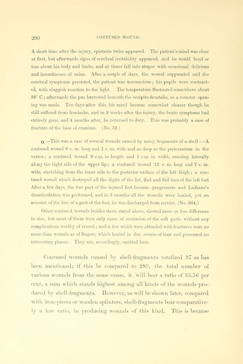 A short time after the injury, epistaxis twice appeared. The patient's mind was clear at first, hut afterwards signs of cerebral irritability appeared, and he would bend or toss about his body and limbs, and at times fall into stupor with occasional delirium and incontinence of urine. After a couple of days, the wound suppurated and the cerebral symptoms persisted, the patient was unconscious ; his pupils were contract- ed, with sluggish reaction to the light. The temperature fluctuated somewhere about 38° C; afterwards the pus burrowed beneath the occipito-frontalis, so a counter open- ing was made. Ten days after this, his mind became somewhat clearer though he still suffered from headache, and in 3 weeks after the injury, the brain symptoms had entirely gone, and -I months after, he returned to duty. This was probably a case of fracture of the base of cranium. (No. 52.1 0.—This was a case of several wounds caused by many fragments of a shell :—A contused wound 0 c. m. long and 1 c. m. wide and as deep as the pericranium in the vertex ; a contused wound 3 cm. in length and 1 cm. in width, running laterally along the right side of the upper lip ; a contused wound 12 c. m. long and 7cm. wide, stretching from the inner side to the posterior surface of the left thigh ; a con- tused wound which destroyed all the digits of the 1st, 2nd and 3rd toes of the left foot After a few days, the fore part of the injured foot became gangrenous and Lisfranc's disarticulation was performed, and in 5 months all the wounds were healed, yet on account of the loss of a part of the foot, he was discharged from service. (No. 304.) Other contused wounds besides those stated above, showed more or less difference in size, but most of them were only cases of contusion of the soft parts without any complications worthy of record ; and a few which were attended with fractures were no more than wounds as of fingers, which healed in due course of time and presented no interesting phases. They are, accordingly, omitted here. Contused wounds caused by shell-fragments totalized 97 as has been mentioned; it' this lie compared t<> 289, the total number of various wounds from the same cause, it will hear a ratio of 33.56 per (•int. a sum which stands highest among all kinds of the wounds pro- duced hy shell-fragments. However, as will be shown later, compared with iron-pieces or wooden splinters, shell-fragments hear comparative- ly a low ratio, in producing wounds '•!' this kind. This is because