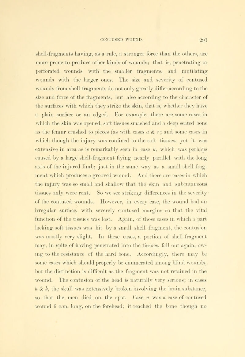 shell-fragments having, as a rule, it stronger force than the others, are more prone to produce other kinds of wounds; that is, penetrating or perforated wounds with the smaller fragments, and mutilating wounds with the larger ones. The size and severity of contused wounds from shell-fragments do not only greatly differ according to the size and force of the fragments, but also according to the character of the surfaces with which they sti'ike the skin, that is, whether they have a plain surface or an edged. For example, there are some cases in which the skin was opened, soft tissues smashed and a deep seated bone as the femur crushed to pieces (as with cases a & e ; and sonic cases in which though the injury was confined to the soft tissues, yet it was extensive in area as is remarkably seen in case /,', which was perhaps caused by a large shell-fragment flying nearly parallel with tin' long axis of the injured limb; just in the same way as a small shell-frag- ment which produces a grooved wound. And there are cases in which the injury was so small and shallow that the skin and subcutaneous tissues only were rent. So we see striking differences in tin- severity of the contused wounds. However, in every case, the wound had an irregular surface, with severelv contused margins so that the vital function of the tissues was lost. Again, of those cases in which a part lacking soft tissues was hit by a small shell fragment, the contusion was mostly very slight, in these cases, a portion of shell-fragment may, in spite of having penetrated into the tissues, fall out again, ow- ing to the resistance of the hard bone. Accordingly, there may be some cases which should properly lie enumerated among blind wounds, but the distinction is difficult as the fragment was not retained in the wound. The contusion of the head is naturally very serious; in cases li & k, the skull was extensively broken involving the brain substance, so that the men died on the spot. Case n was a case of contused wound 6 cm. long, on the forehead; it reached the bone though no