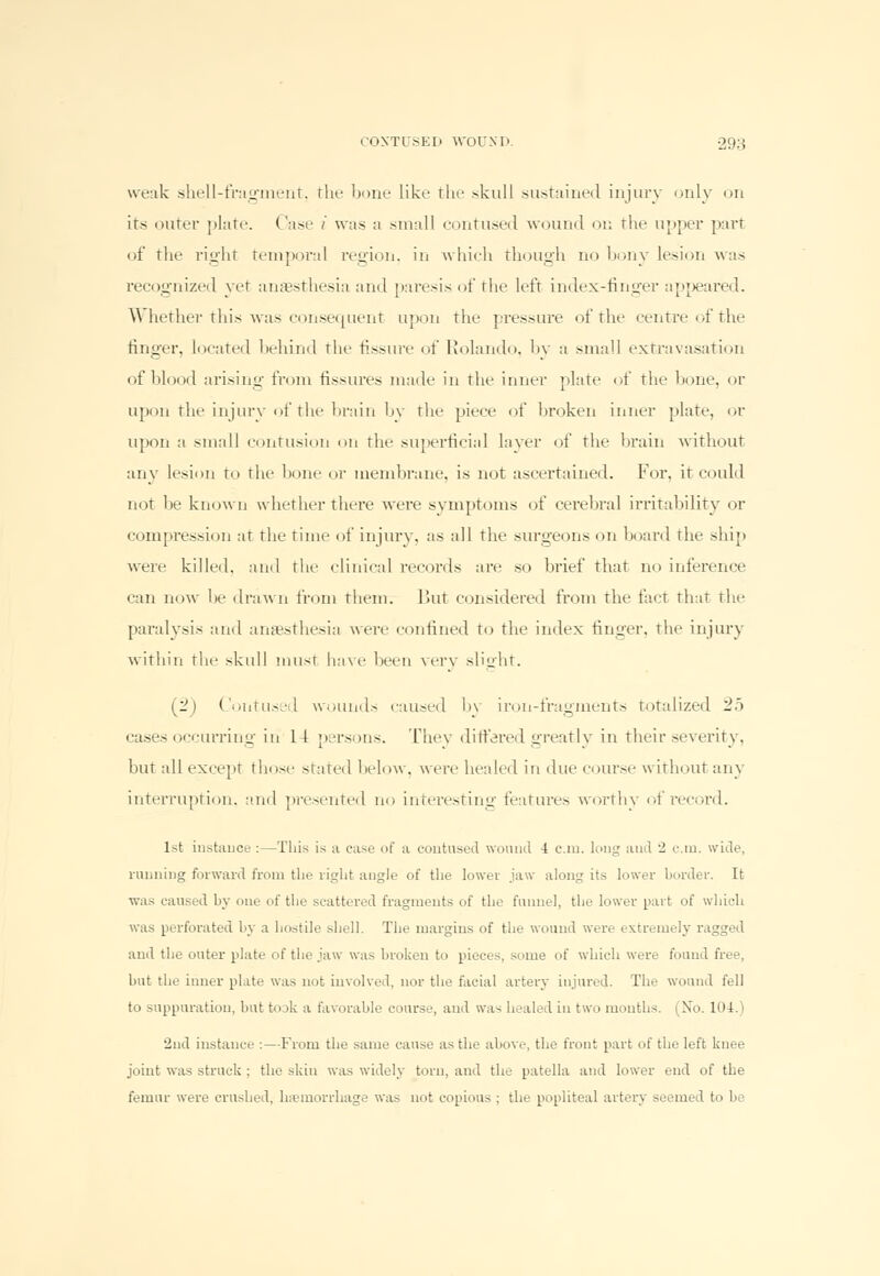 weak shell-fragment, the bone like the skull sustained injury only on its outer plate. Case i was a small contused wound on the upper part of the right temporal region, in which though no bony lesion was recognized yet anaesthesia and paresis of the left index-finger appeared. Whether this was consecment upon the pressure of the centre of the finger, located behind the fissure of Rolando, by a .small extravasation of blood arising from fissures made in the inner plate of the bone, or upon the injury of the brain by the piece of broken inner plate, or upon a small contusion on the superficial layer of the brain without any lesion to the hone or membrane, is not ascertained. For, it could not be known whether tin-re were symptoms of cerebral irritability or compression at the time of injury, as all the surgeons on board the ship were killed, and the clinical records are so brief that no inference can now be drawn from them. But considered from the fact that the paralysis and anaesthesia were confined to the index finger, the injury within the skull must have been very slight. (2) Contused wounds caused by iron-fragments totalized 25 cases occurring in 11 persons. They differed greatly in their severity. but all except those stated below, were healed in due course without any interruption, and presented no interesting features worthy of record, l>t instance :—This is a ease of a contused wound 4 cm. long and 2 cm. wide, running forward from the right angle of the lowet jaw along its lower border. It was caused by one of the scattered fragments of the funnel, the lower part of which was perforated by a hostile shell. The margins of the wound were extremely ragged and the outer plate of the jaw was broken to pieces, some of which were found free, hut the inner plate was not involved, nor the facial artery injured. The wound fell to suppuration, but toak a favorable course, and was healed in two months. (No. 104.) 2nd instance :—From the same can-.- a- the above, the front part of the left knee joint was struck ; the skin was widely torn, and the patella and lower end of the femur were crushed, hemorrhage was not copious : tin- popliteal artery seemed to be