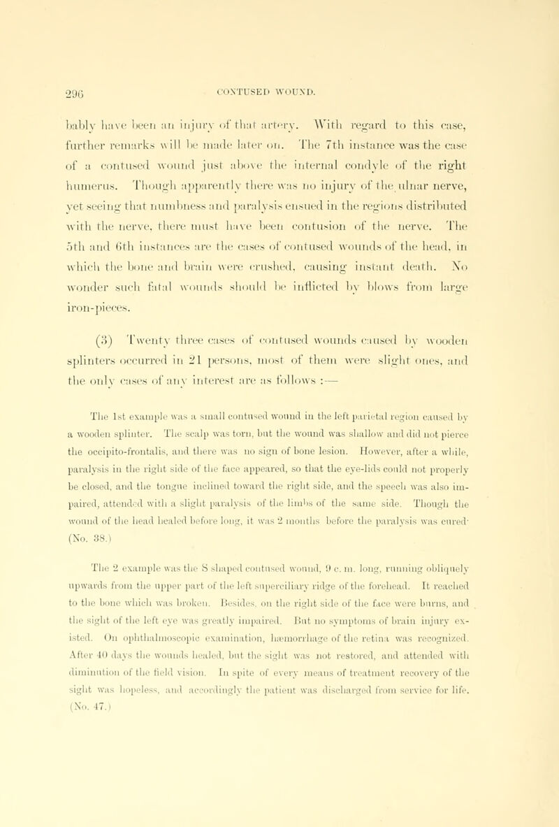 bably have been an injury of that artery. With regard to this case, further remarks will be made later on. The 7th instance was the case of a contused wound just above the internal condyle of the right humerus. Though apparently there was no injury of the ulnar nerve, yet seeing that numbness and paralysis ensued in the regions distributed with the nerve, there must have been contusion of the nerve. The 5th and 6th instances are the cases of contused wounds of the head, in which the hone and brain were crushed, causing instant death. No wonder such fatal wounds should he inflicted by blows from large iron-pieces. (o) Twenty three cases ot contused wounds caused by wooden splinters occurred in ill persons, most of them were slight ones, and the only cases of any interest are as follows : — The 1st example was a small contused wound in the left parietal region caused by a wooden splinter. The scalp was turn, but the wound was shallow and did not pierce the occipito-frontalis, and there was no sign of bone lesion. However, alter a while, paralysis in the right side of the face appeared, so that the eye-lids could not properly be closed, and the tongue inclined toward the right side, and the speech was also im- paired, attended with a slight paralysis of the limbs of the same side. Though the wound of the head healed before long, it was 2 months before tic paralysis was cured1 (No. 38.) The 2 example was the S shaped contused wound, '.I c. m. long, running obliquely upwards from the upper part of the left superciliary ridge of tin' forehead. It reached to the bone which was broken. Besides, on the right side of the face were burns, and the sight of the left eye was greatly impaired. Hut no symptoms of brain injury ex- isted. On ophthalmoscopic examination, hemorrhage of the retina was recognized. \it.r 10 days the wounds healed, but the sight was not restored, and attended with diminution of the field vision. In spile of every means of treatment recovery of the sight was hopeless, and ai rdingly the patieut was discharged from service for life. (No. IT.