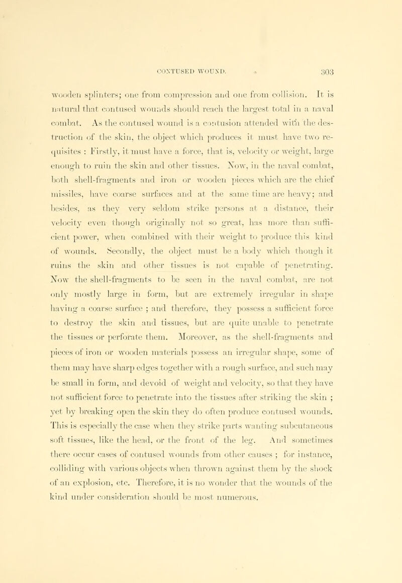 wooden splinters; one from compression and one from collision. Tt is natural that contused wounds should reach the largest total in a naval combat. As the contused wound is a contusion attended with the des- truction of the skin, the object which produces it must have two re- quisites : Firstly, it must have a force, that is, velocity or weight, large enough to ruin the skin and other tissues. Xow. in the naval combat, both shell-fragments and iron or wooden pieces which are the chief missiles, have coarse surfaces and at the same time are heavy; and besides, as they very seldom strike parsons at a distance, their velocity even though originally not so great, has more than suffi- cient power, when combined with their weight to produce this kind of wounds. Secondly, the object must be a body which though it ruins the skin and other tissues is not capable of penetrating. Now the shell-fragments to be seen in the naval combat, are not only mostly large in form, but are extremely irregular in shape having a coarse surface ; and therefore, they possess a sufficient force ♦ o destroy the skin and tissues, but are quite unable to penetrate the tissues or perforate them. Moreover, as the shell-fragments and pieces of iron or wooden materials possess an irregular shape, some of them may have sharp edges together with a rough surface, and such may be small in form, and devoid of weight and velocity, so that they have not sufficient force to penetrate into the tissues after striking the skin ; yet by breaking open the skin they do often produce contused wounds. This is especially the case when they strike parts wanting subcutaneous soft tissues, like the head, or the front of the leg. And sometimes there occur cases of contused wounds from other causes ; for instance, colliding with various objects when thrown against them by the shock of an explosion, etc. Therefore, it is no wonder that the wounds of the kind under consideration should be most numerous.