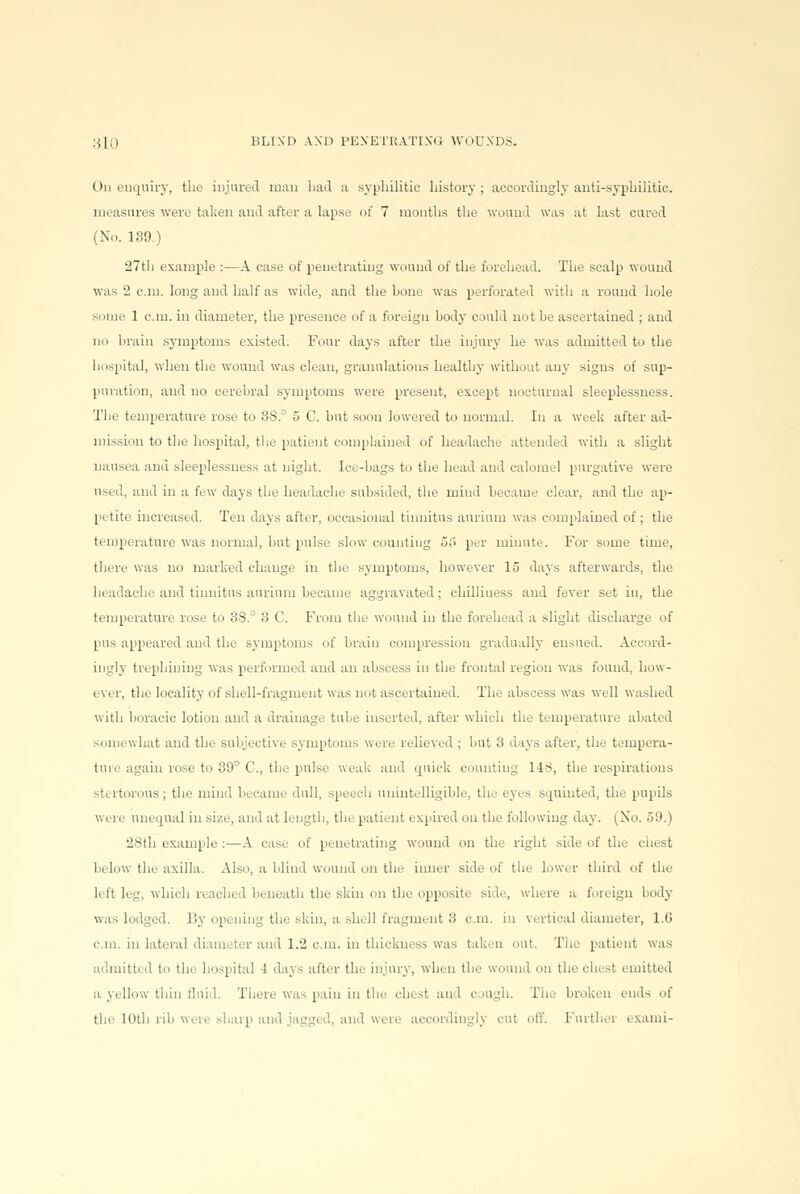 On enquiry, the injured man Lad a syphilitic history ; accordingly anti-syphilitic. measures were taken and after a lapse of 7 months the wound was at last cured (No. 139.) 27th example :—A case of penetrating wound of the forehead. The scalp wound was 2 cm. long and half as wide, and the bone was perforated with a round hole some 1 cm. in diameter, the presence of a foreign body could not be ascertained ; and no brain symptoms existed. Four days after the injury he was admitted to the hospital, when the wound was clean, granulations healthy without any signs of sup- puration, and no cerebral symptoms were present, except nocturnal sleeplessness. Tlie temperature rose to 38.° 5 C. but soon lowered to normal. In a week after ad- mission to the hospital, the patient complained of headache attended with a slight nausea and .sleeplessness at night. Ice-bags to the head and calomel purgative were used, and in a few days the headache subsided, the mind became clear, and the ap- petite increased. Ten days after, occasional tinnitus annum was complained of; the temperature was normal, but pulse slow counting o!> per minute. For some time, there was no marked change in the symptoms, however 15 days afterwards, the headache and tinnitus aurium became aggravated; chilliness and fever set in, the temperature rose to 3S.° 3 C. From the wound in the forehead a slight discharge of pus appeared and the symptoms of brain compression gradually ensued. Accord- ingly trephining was performed and an abscess in the frontal region was found, how- ever, the locality of shell-fragment was not ascertained. The abscess was well washed with boracic lotion and a drainage tube inserted, after which the temperature abated somewhat and the subjective symptoms were relieved : but 3 days after, the tempera- ture again rose to 39° C, the pulse weak and quick counting 148, the respirations stertorous; the mind became dull, speech unintelligible, the eyes squinted, the pupils were unequal in size, and at length, the patient expired on the following day. (No. 59.) 28th example :—A case of penetrating wound on the right side of the chest below the axilla. Also, a blind wound on the inner side of the lower third of the left leg, which reached beneath the skin on the opposite side, where a foreign body was lodged. By opening the skin, a shell fragment 3 cm. in vertical diameter, 1.0 cm. in lateral diameter and 1.2 cm. in thickness was taken out. The patient was admitted to the hospital -1 days after the injury, when the wound on the chest emitted a yellow thin fluid, There was pain in the chest an 1 cough. The broken ends of the 10th rib were sharp and jagged, and were accordingly cut off. Furthei ixami-